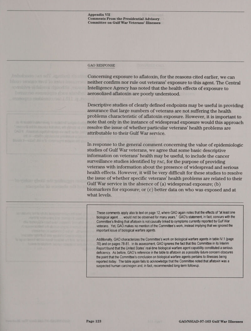  Appendix VII Comments From the Presidential Advisory Committee on Gulf War Veterans’ Illnesses  GAO RESPONSE Concerning exposure to aflatoxin, for the reasons cited earlier, we can neither confirm nor rule out veterans’ exposure to this agent. The Central Intelligence Agency has noted that the health effects of exposure to aerosolized aflatoxin are poorly understood. Descriptive studies of clearly defined endpoints may be useful in providing assurance that large numbers of veterans are not suffering the health problems characteristic of aflatoxin exposure. However, it is important to note that only in the instance of widespread exposure would this approach resolve the issue of whether particular veterans’ health problems are attributable to their Gulf War service. In response to the general comment concerning the value of epidemiologic studies of Gulf War veterans, we agree that some basic descriptive information on veterans’ health may be useful, to include the cancer surveillance studies identified by Pac, for the purpose of providing veterans with information about the presence of widespread and serious health effects. However, it will be very difficult for these studies to resolve the issue of whether specific veterans’ health problems are related to their Gulf War service in the absence of (a) widespread exposure; (b) biomarkers for exposure; or (c) better data on who was exposed and at what levels. These comments apply also to text on page 12, where GAO again notes that the effects of “at least one biological agent . . . would not be observed for many years.” GAO’s statement, in fact, concurs with the Committee’s finding that aflatoxin is not causally linked to symptoms currently reported by Gulf War veterans. Yet, GAO makes no mention of the Committee’s work, instead implying that we ignored the important issue of biological warfare agents. 70) and on pages 78-81. In its assessment, GAO ignores the fact that this Committee in its Interim Report found that the United States’ real-time biological warfare agent capability constituted a serious deficiency. As before, GAO's reference in the table to aflatoxin as a possibly future concern obscures the point that the Committee’s conclusion on biological warfare agents pertains to illnesses being reported today. The table again fails to acknowledge that the Committee noted that aflatoxin was a suspected human carcinogen and, in fact, recommended long-term followup. 