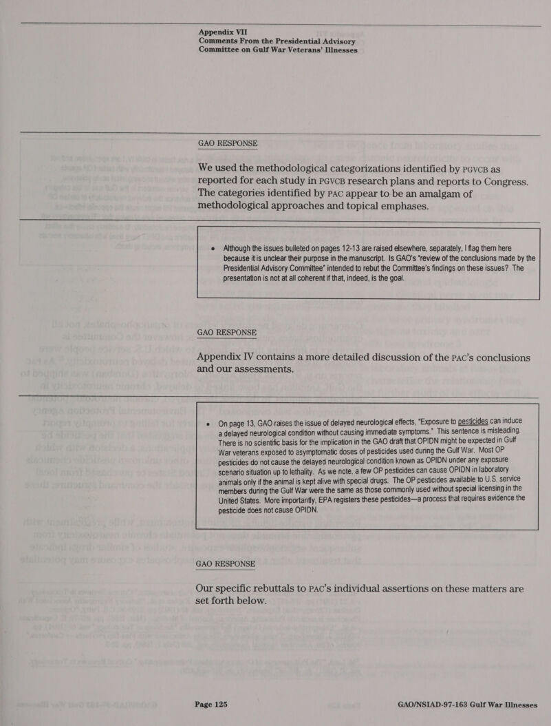   Appendix VII Comments From the Presidential Advisory Committee on Gulf War Veterans’ Illnesses  GAO RESPONSE We used the methodological categorizations identified by PGVvcB as reported for each study in pcvcs research plans and reports to Congress. The categories identified by Pac appear to be an amalgam of methodological approaches and topical emphases. eee Presidential Advisory Committee” intended to rebut the Committee’s findings on these issues? The presentation is not at all coherent if that, indeed, is the goal.  GAO RESPONSE Appendix IV contains a more detailed discussion of the PAc’s conclusions and our assessments.  e Onpage 13, GAO raises the issue of delayed neurological effects, “Exposure to pesticides can induce a delayed neurological condition without causing immediate symptoms.” This sentence is misleading. There is no scientific basis for the implication in the GAO draft that OPIDN might be expected in Gulf War veterans exposed to asymptomatic doses of pesticides used during the Gulf War. Most OP pesticides do not cause the delayed neurological condition known as OPIDN under any exposure  GAO RESPONSE Our specific rebuttals to PAC’s individual assertions on these matters are set forth below.