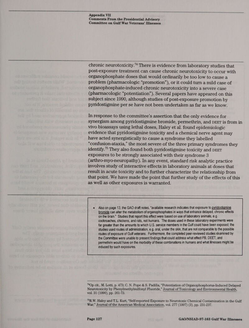 ttn pc arto er Appendix VII Comments From the Presidential Advisory Committee on Gulf War Veterans’ Illnesses a i chronic neurotoxicity.“ There is evidence from laboratory studies that post-exposure treatment can cause chronic neurotoxicity to occur with organophosphate doses that would ordinarily be too low to cause a problem (pharmacologic “promotion”), or it could turn a mild case of organophosphate-induced chronic neurotoxicity into a severe case (pharmacologic “potentiation”). Several papers have appeared on this subject since 1990, although studies of post-exposure promotion by pyridostigmine per se have not been undertaken as far as we know. In response to the committee’s assertion that the only evidence for synergism among pyridostigmine bromide, permethrin, and DEET is from in vivo bioassays using lethal doses, Haley et al. found epidemiologic evidence that pyridostigmine toxicity and a chemical nerve agent may have acted synergistically to cause a syndrome they labelled “confusion-ataxia,” the most severe of the three primary syndromes they identify.” They also found both pyridostigmine toxicity and DEET exposures to be strongly associated with their syndrome 3 (arthro-myo-neuropathy). In any event, standard risk analytic practice involves study of interactive effects in laboratory animals at doses that result in acute toxicity and to further characterize the relationship from that point. We have made the point that further study of the effects of this as well as other exposures is warranted. Studies used routes of administration, e.g. oral, under the skin, that are not comparable to the possible routes of exposure of Gulf veterans. Furthermore, the completed peer-reviewed studies examined by the Committee were unable to present findings that could address what effect PB, DEET, and permethrin would have on the morbidity of these combinations in humans and what ilinesses might be induced by such exposures.  “Op cit., M. Lotti, p. 473; C. N. Pope &amp; S. Padilla, “Potentiation of Organophosphorus-Induced Delayed Neurotoxicity by Phenylmethylsulfonyl Fluoride,” Journal of Toxicology and Environmental Health, vol. 31 (1990), pp. 261-73. 7R.W. Haley and T.L. Kurt, “Self-reported Exposure to Neurotoxic Chemical Contamination in the Gulf War,” Journal of the American Medical Association, vol. 277 (1997) (3), pp. 231-237.