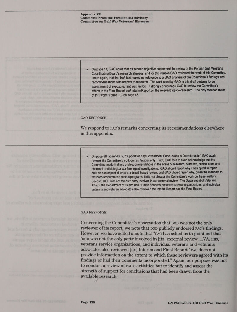  Appendix VII Comments From the Presidential Advisory Committee on Gulf War Veterans’ Illnesses  recommendations with respect to research. The work cited by GAO in this draft pertains to our assessment of exposures and risk factors. | strongly encourage GAO to review the Committee's efforts in the Final Report and Interim Report on the relevant topic—research. The only mention made of this work is table IlI.3 on page 45.  GAO RESPONSE We respond to PAC’s remarks concerning its recommendations elsewhere in this appendix. e Onpage 68, appendix IV, ‘Support for Key Government Conclusions is Questionable,” GAO again reviews the Committee’s work on risk factors, only. First, GAO fails to even acknowledge that the Committee made findings and recommendations in the areas of research, outreach, clinical care, and chemical and biological warfare agent investigations. GAO should report why it has opted to report only on one aspect of what is a broad-based review, and GAO should report why, given the mandate to  GAO RESPONSE Concerning the Committee’s observation that DOD was not the only reviewer of its report, we note that DoD publicly endorsed Pac’s findings. However, we have added a note that “PAC has asked us to point out that DOD was not the only party involved in [its] external review.....VA, HHS, veterans service organizations, and individual veterans and veterans advocates also reviewed [its] Interim and Final Report.’ Pac does not provide information on the extent to which these reviewers agreed with its findings or had their comments incorporated.” Again, our purpose was not to conduct a review of PAC’s activities but to identify and assess the strength of support for conclusions that had been drawn from the available research.