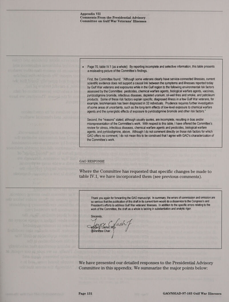 ee ee ee ee) Appendix VII Comments From the Presidential Advisory Committee on Gulf War Veterans’ Illnesses  e Page 70, table |V.1 (as a whole): By reporting incomplete and selective information, this table presents a misleading picture of the Committee's findings. example, leishmaniasis has been diagnosed in 32 individuals. Prudence requires further investigation of some areas of uncertainty, such as the long-term effects of low-level exposure to chemical warfare agents and the synergistic effects of exposure to pyridostigmine bromide and other risk factors.” Second, the “reasons” stated, although usually quotes, are incomplete, resulting in bias and/or misrepresentation of the Committee’s work. With respect to this table, | have offered the Committee's review for stress, infectious diseases, chemical warfare agents and pesticides, biological warfare agents, and pyridostigmine, above. Although | do not comment directly on those risk factors for which GAO offers no comment, | do not mean this to be construed that | agree with GAO's characterization of the Committee's work.  GAO RESPONSE Where the Committee has requested that specific changes be made to table IV.1, we have incorporated them (see previous comments). Thank you again for forwarding the GAO manuscript. In summary, the errors of commission and omission are so serious that the publication of this draft in its current form would do a disservice to the Congress's and President's efforts to address Gulf War veterans’ illnesses. In addition to the specific errors relating to the work of the Committee, the draft as a whole is lacking in substantiation and analytic rigor. Sincerely,  We have presented our detailed responses to the Presidential Advisory Committee in this appendix. We summarize the major points below: