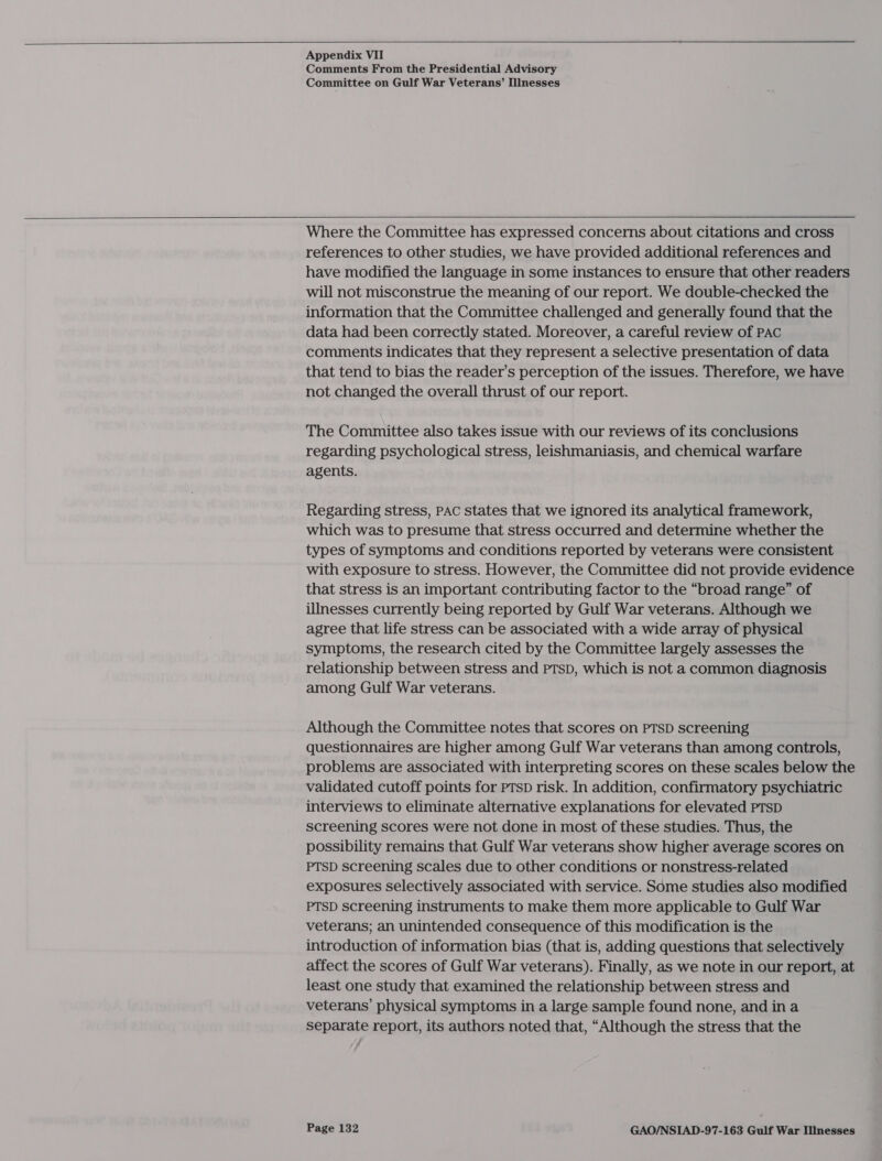   Appendix VII Comments From the Presidential Advisory Committee on Gulf War Veterans’ Illnesses  Where the Committee has expressed concerns about citations and cross references to other studies, we have provided additional references and have modified the language in some instances to ensure that other readers will not misconstrue the meaning of our report. We double-checked the information that the Committee challenged and generally found that the data had been correctly stated. Moreover, a careful review of PAC comments indicates that they represent a selective presentation of data that tend to bias the reader’s perception of the issues. Therefore, we have not changed the overall thrust of our report. The Committee also takes issue with our reviews of its conclusions regarding psychological stress, leishmaniasis, and chemical warfare agents. Regarding stress, PAC states that we ignored its analytical framework, which was to presume that stress occurred and determine whether the types of symptoms and conditions reported by veterans were consistent with exposure to stress. However, the Committee did not provide evidence that stress is an important contributing factor to the “broad range” of illnesses currently being reported by Gulf War veterans. Although we agree that life stress can be associated with a wide array of physical symptoms, the research cited by the Committee largely assesses the relationship between stress and PTSD, which is not a common diagnosis among Gulf War veterans. Although the Committee notes that scores on PTSD screening questionnaires are higher among Gulf War veterans than among controls, problems are associated with interpreting scores on these scales below the validated cutoff points for pTsD risk. In addition, confirmatory psychiatric interviews to eliminate alternative explanations for elevated PTSD screening scores were not done in most of these studies. Thus, the possibility remains that Gulf War veterans show higher average scores on PTSD screening scales due to other conditions or nonstress-related exposures selectively associated with service. Some studies also modified PTSD Screening instruments to make them more applicable to Gulf War veterans; an unintended consequence of this modification is the introduction of information bias (that is, adding questions that selectively affect the scores of Gulf War veterans). Finally, as we note in our report, at least one study that examined the relationship between stress and veterans’ physical symptoms in a large sample found none, and in a separate report, its authors noted that, “Although the stress that the