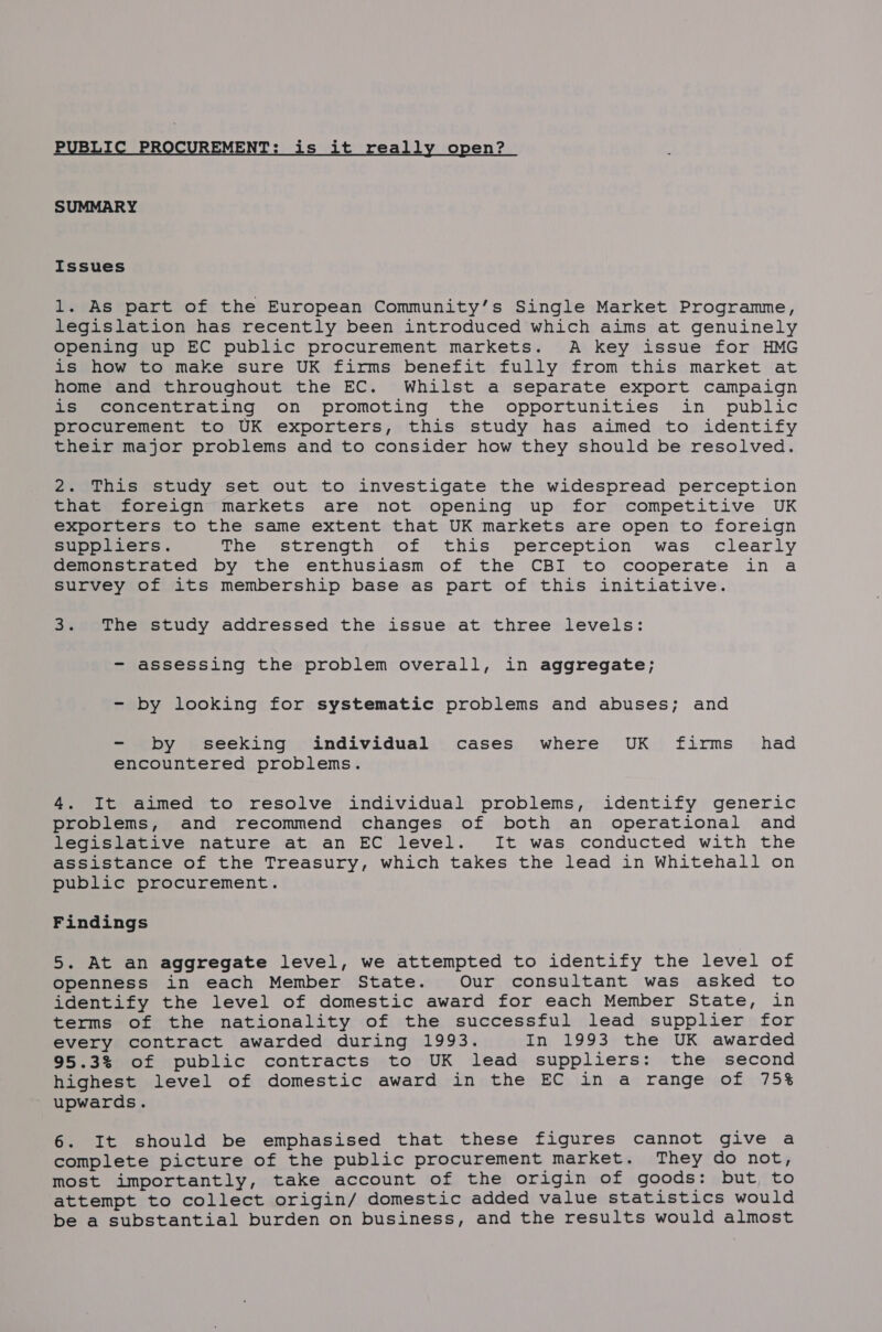 PUBLIC PR EMENT: is it really open? SUMMARY Issues 1. As part of the European Community’s Single Market Programme, legislation has recently been introduced which aims at genuinely opening up EC public procurement markets. A key issue for HMG is how to make sure UK firms benefit fully from this market at home and throughout the EC. Whilst a separate export campaign is concentrating on promoting the opportunities in public procurement to UK exporters, this study has aimed to identify their major problems and to consider how they should be resolved. 2. This study set out to investigate the widespread perception that foreign markets are not opening up for competitive UK exporters to the same extent that UK markets are open to foreign suppliers. The strength of this perception was clearly demonstrated by the enthusiasm of the CBI to cooperate in a survey of its membership base as part of this initiative. 3. The study addressed the issue at three levels: - assessing the problem overall, in aggregate; - by looking for systematic problems and abuses; and - by seeking individual cases where UK firms _ had encountered problems. 4. It aimed to resolve individual problems, identify generic problems, and recommend changes of both an operational and legislative nature at an EC level. It was conducted with the assistance of the Treasury, which takes the lead in Whitehall on public procurement. Findings 5. At an aggregate level, we attempted to identify the level of openness in each Member State. Our consultant was asked to identify the level of domestic award for each Member State, in terms of the nationality of the successful lead supplier for every contract awarded during 1993. In 1993 the UK awarded 95.3% of public contracts to UK lead suppliers: the second highest level of domestic award in the EC in a range of 75% upwards. 6. It should be emphasised that these figures cannot give a complete picture of the public procurement market. They do not, most importantly, take account of the origin of goods: but to attempt to collect origin/ domestic added value statistics would be a substantial burden on business, and the results would almost