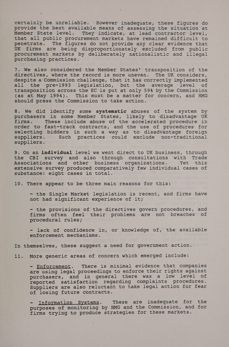 certainly be unreliable. However inadequate, these figures do provide the best available means of assessing the situation at Member State level. They indicate, at lead contractor level, that all public procurement markets have remained difficult to penetrate. The figures do not provide any clear evidence that UK firms are being disproportionately excluded from public procurement markets by deliberately nationalistic and illegal purchasing practices. 7. We also considered the Member States’ transposition of the directives, where the record is more uneven. The UK considers, despite a Commission challenge, that it has correctly implemented all the pre-1993 legislation, but the average level of transposition across the EC is put at only 59% by the Commission (as at May 1994). This must be a matter for concern, and HMG should press the Commission to take action. 8. We did identify some systematic abuses of the system by purchasers in some Member States, likely to disadvantage UK firms. These include abuse of the accelerated procedure in order to fast-track contracts, and the use of procedures for selecting bidders in such a way as to disadvantage foreign suppliers. Such practices could exclude non-traditional suppliers. 9. On an individual level we went direct to UK business, through the CBI survey and also through consultations with Trade Associations and other business organizations. Yet this extensive survey produced comparatively few individual cases of substance: eight cases in total. 10. There appear. to be three main reasons for this: - the Single Market legislation is recent, and firms have not had significant experience of it; - the provisions of the directives govern procedures, and firms often feel their problems are not breaches of procedural rules; - lack of confidence in, or knowledge of, the available enforcement mechanisms. In themselves, these suggest a need for government action. 11. More generic areas of concern which emerged include: - Enforcement. There is minimal evidence that companies are using legal proceedings to enforce their rights against purchasers, and in general there was a low level of reported satisfaction regarding complaints procedures. Suppliers are also reluctant to take legal action for fear of losing future contracts. - Information Systems. These are inadequate for the purposes of monitoring by HMG and the Commission, and for firms trying to produce strategies for these markets.