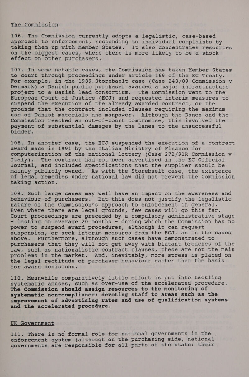 The Commission 106. The Commission currently adopts a legalistic, case-based approach to enforcement, responding to individual complaints by taking them up with Member States. It also concentrates resources on the biggest cases, where there is more likely to be a shock effect on other purchasers. 107. In some notable cases, the Commission has taken Member States to court through proceedings under article 169 of the EC Treaty. For example, in the 1989. Storebaelt case (Case 243/89 Commission v Denmark) a Danish public purchaser awarded a major infrastructure project to a Danish lead consortium. The Commission went to the European Court of Justice (ECJ) and requested interim measures to suspend the execution of the already awarded contract, on the grounds that the contract included clauses requiring the maximum use of Danish materials and manpower. Although the Danes and the Commission reached an out-of-court compromise, this involved the payment of substantial damages by the Danes to the unsuccessful bidder. 108. In another case, the ECJ suspended the execution of a contract award made in 1991 by the Italian Ministry of Finance for computerization of the national lottery (Case 272/91R Commission v Italy). The contract had not been advertised in the EC Official Journal, and included specifications that the supplier should be mainly publicly owned. As with the Storebaelt case, the existence of legal remedies under national law did not prevent the Commission taking action. 109. Such large cases may well have an impact on the awareness and behaviour of purchasers. But this does not justify the legalistic hature of the Commission’s approach to enforcement in general. Even where there are legal grounds, few cases will go this far. Court proceedings are preceded by a compulsory administrative stage - lasting on average 20 months - during which the Commission has no power to suspend award procedures, although it can request suspension, or seek interim measures from the ECJ, as in the cases above. Furthermore, although such cases have demonstrated to purchasers that they will not get away with blatant breaches of the law, such as nationalistic contract clauses, these are not the main problems in the market. And, inevitably, more stress is placed on the legal rectitude of purchaser behaviour rather than the basis for award decisions. 110. Meanwhile comparatively little effort is put into tackling systematic abuses, such as over-use of the accelerated procedure. The Commission should assign resources to the monitoring of systematic non-compliance: devoting staff to areas such as the improvement of advertising rates and use of qualification systems and the accelerated procedure. UK Government 111. There is no formal role for national governments in the enforcement system (although on the purchasing side, national governments are responsible for all parts of the state: their