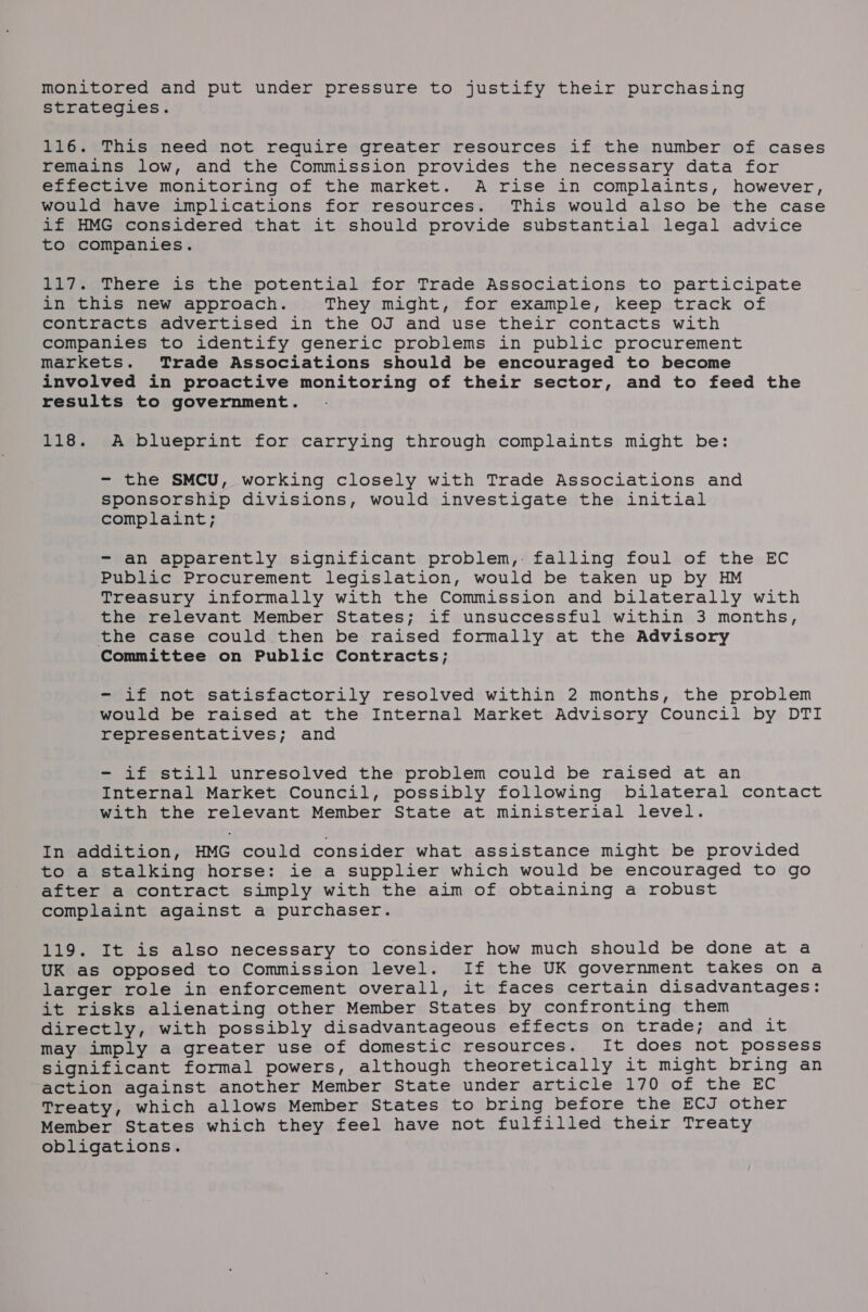 monitored and put under pressure to justify their purchasing strategies. 116. This need not require greater resources if the number of cases remains low, and the Commission provides the necessary data for effective monitoring of the market. A rise in complaints, however, would have implications for resources. This would also be the case if HMG considered that it should provide substantial legal advice to companies. 117. There is the potential for Trade Associations to participate in this new approach. They might, for example, keep track of contracts advertised in the OJ and use their contacts with companies to identify generic problems in public procurement markets. Trade Associations should be encouraged to become involved in proactive monitoring of their sector, and to feed the results to government. 118. A blueprint for carrying through complaints might be: - the SMCU, working closely with Trade Associations and sponsorship divisions, would investigate the initial complaint; - an apparently significant problem, falling foul of the EC Public Procurement legislation, would be taken up by HM Treasury informally with the Commission and bilaterally with the relevant Member States; if unsuccessful within 3 months, the case could then be raised formally at the Advisory Committee on Public Contracts; - if not satisfactorily resolved within 2 months, the problem would be raised at the Internal Market Advisory Council by DTI representatives; and - if still unresolved the problem could be raised at an Internal Market Council, possibly following bilateral contact with the relevant Member State at ministerial level. In addition, HMG could consider what assistance might be provided to a stalking horse: ie a supplier which would be encouraged to go after a contract simply with the aim of obtaining a robust complaint against a purchaser. 119. It is also necessary to consider how much should be done at a UK as opposed to Commission level. If the UK government takes on a larger role in enforcement overall, it faces certain disadvantages: it risks alienating other Member States by confronting them directly, with possibly disadvantageous effects on trade; and it may imply a greater use of domestic resources. It does not possess significant formal powers, although theoretically it might bring an ‘action against another Member State under article 170 of the EC Treaty, which allows Member States to bring before the ECJ other Member States which they feel have not fulfilled their Treaty obligations.
