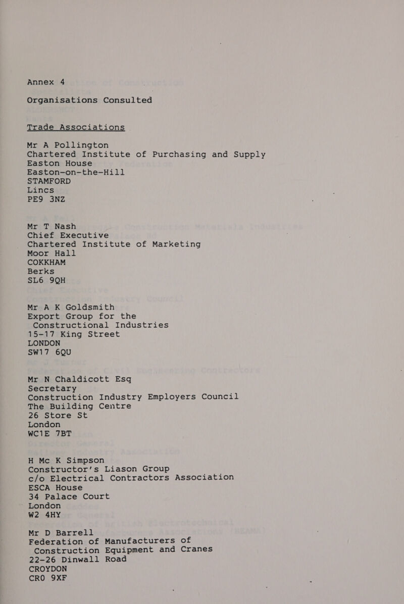 Annex 4 Organisations Consulted Trade Associations Mr A Pollington Chartered Institute of Purchasing and Supply Easton House Easton-on-the-Hill STAMFORD Lincs PES 3NZ Mr T Nash Chief Executive Chartered Institute of Marketing Moor Hall COKKHAM Berks SL6 9QH Mr A K Goldsmith Export Group for the Constructional Industries 15-17 King Street LONDON SW17 6QU Mr N Chaldicott Esq Secretary Construction Industry Employers Council The Building Centre 26 Store St London WC1E 7BT H Mc K Simpson Constructor’s Liason Group c/o Electrical Contractors Association ESCA House 34 Palace Court W2 4HY Mr D Barrell Federation of Manufacturers of Construction Equipment and Cranes 22-26 Dinwall Road CROYDON CRO 9XF