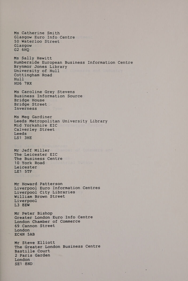 Ms Catherine Smith Glasgow Euro Info Centre 50 Waterloo Street Glasgow G2 6HQ Ms Sally Hewitt Humberside European Business Information Centre Brynmor Jones Library University; of Hull Cottingham Road Hull HU6 7RX Ms Caroline Grey Stevens Business Information Source Bridge House Bridge Street Inverness Ms Meg Gardiner Leeds Metropolitan University Library Mid Yorkshire EIC Calverley Street Leeds LS1 3HE Mr Jeff Miller The Leicester EIC The Business Centre 10 York Road Leicester LE1 STF Mr Howard Patterson Liverpool Euro Information Centres Liverpool City Libraries William Brown Street Liverpool L3 8EW Mr Peter Bishop Greater London Euro Info Centre London Chamber of Commerce 69 Cannon Street London EC4N 5AB Mr Steve Elliott The Greater London Business Centre Bastille Court 2 Paris Garden London SE1 8ND