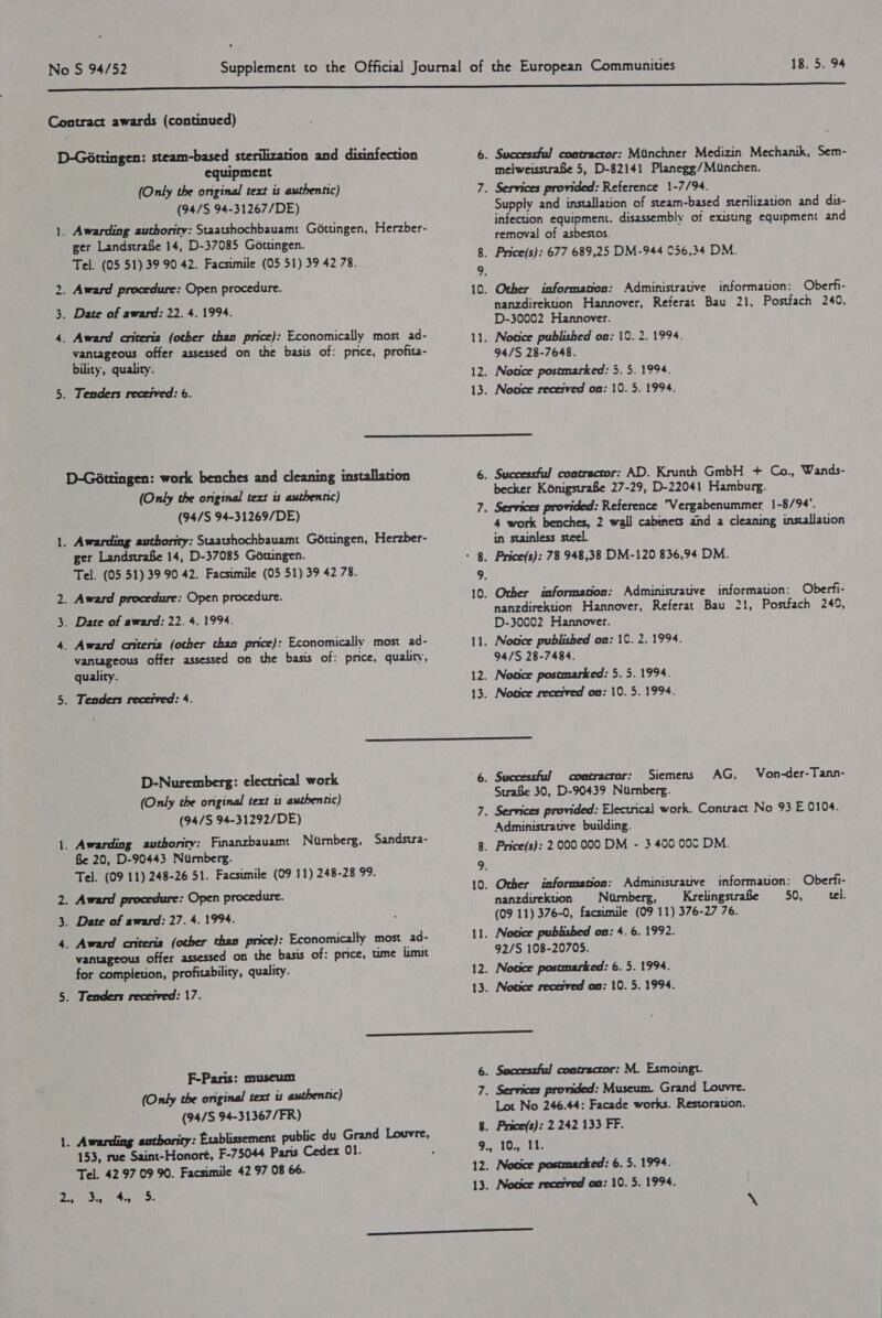 18.5. 94 ~ &gt; ww equipment (Only the original text is authentic) (94/S 94-31267/DE) ger Landstrafe 14, D-37085 Gotungen. Tel. (05 51) 39 90 42. Facsimile (05 51) 39 42 78. vantageous offer assessed on the basis of: price, profita- Successful contractor: Minchner Medizin Mechanik, Sem- melweisstraBe 5, D-82141 Planegg/MUunchen. Supply and installation of steam-based sterilization and dis- infection equipment. disassembly of existing equipment and removal of asbestos. informauon: Oberfi- nanzdirektion Hannover, Referat Bau 21, Postfach 240. D-30002 Hannover. 94/S 28-7648. Notce postmarked: 5. 5. 1994. Noace received on: 10. 5. 1994.  bility, quality. 12. . Tenders recetved: 6. 13. D-Géttingen: work benches and cleaning installation 6. (Only the original text is authentic) (94/S 94-31269/DE) 7 Successful contractor: AD. Krunth GmbH + Co., Wands- becker KénigstraBe 27-29, D-22041 Hamburg. 4 work benches, 2 wall cabinets and a cleaning installation in stainless steel. informauon: Oberfi- nanzdirektion Hannover, Referat Bau 21, Postfach 249, D-30002 Hannover. 94/S 28-7484. Nosce posemarked: 5. 5. 1994. Nouce recerved on: 10. 5. 1994.  contractor: Siemens AG, Von-der-Tann- Strafe 30, D-90439 Nurnberg. Administrauve building. Other information: Administrative informauon: Oberfi- nanzdirekuon Numberg, Krelingstrabe 50, tel. (09 11) 376-0, facsimile (09 11) 376-27 76. Notice published on: 4. 6. 1992. 92/S 108-20705. Notice posemarked: 6. 5. 1994. Nouce recesved on: 10. 5. 1994. ger Landstrafe 14, D-37085 Gotungen. 8 Tel. (05 51) 39 90 42. Facsimile (05 51) 39 42 78. 9. . Award procedure: Open procedure. 10 . Date of award: 22. 4. 1994. _ Award cniteria (other than price): Economically most ad- 11 vantageous offer assessed on the basis of: price, quality, quality. 12. . Tenders recerved: 4. 13) D-Nuremberg: electrical work 6. Successful (Only the original text is authentic) (94/S 94-31292/DE) 7 _ Awarding authority: Finanzbavamt Nurnberg, Sandstra- , Ge 20, D-90443 Nurnberg. Tel. (09 11) 248-26 51. Facsimile (09 11) 248-28 99. 9. . Award procedure: Open procedure. fe . Date of award: 27. 4.1994. _ Award antteria (other than price): Economically most _ad- i} vantageous offer assessed on the basis of: price, ume limit for completion, profitability, quality. 12. 13. F-Paris: museum (Only the original text is authentic) (94/S 94-31367/FR) 153, rue Saint-Honoré, F-75044 Paris Cedex 01. Tel. 42 97 09 90. Facsimile 42 97 08 66. Successful contractor: M. Esmoingt. Services provided: Museum. Grand Louvre. Lot No 246.44: Facade works. Restorauon. Price(s): 2 242 133 FF. 10., 11. Notice postmarked: 6. 5. 1994. Nouce recerved oa: 10. 5. 1994.