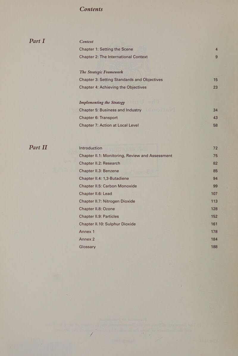 Part IT Contents Chapter 1: Setting the Scene Chapter 2: The International Context The Strategic Framework Chapter 3: Setting Standards and Objectives Chapter 4: Achieving the Objectives Implementing the Strategy Chapter 5: Business and Industry Chapter 6: Transport Chapter 7: Action at Local Level Introduction Chapter II.1: Monitoring, Review and Assessment Chapter II.2: Research Chapter II.3: Benzene Chapter II.4: 1,3-Butadiene Chapter II.5: Carbon Monoxide Chapter II.6: Lead Chapter II.7: Nitrogen Dioxide Chapter II.8: Ozone Chapter II.9: Particles Chapter II.10: Sulphur Dioxide Annex 1 Annex 2 Glossary 1S 23 34 43 58 v2 7 82 85 94 $9 107 113 128 152 161 178 184 188