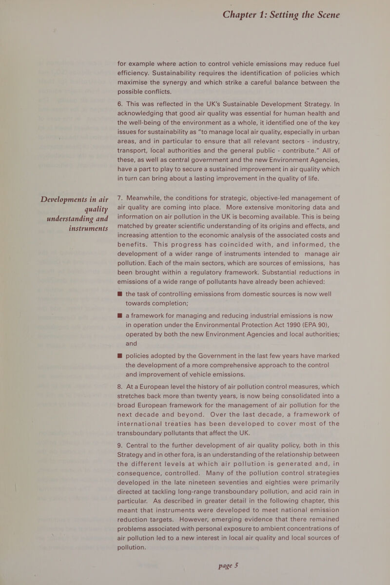 Developments in air quality understanding and instruments Chapter 1: Setting the Scene for example where action to control vehicle emissions may reduce fuel efficiency. Sustainability requires the identification of policies which maximise the synergy and which strike a careful balance between the possible conflicts. 6. This was reflected in the UK’s Sustainable Development Strategy. In acknowledging that good air quality was essential for human health and the well-being of the environment as a whole, it identified one of the key issues for sustainability as “to manage local air quality, especially in urban areas, and in particular to ensure that all relevant sectors - industry, transport, local authorities and the general public - contribute.” All of these, as well as central government and the new Environment Agencies, have a part to play to secure a sustained improvement in air quality which in turn can bring about a lasting improvement in the quality of life. 7. Meanwhile, the conditions for strategic, objective-led management of air quality are coming into place. More extensive monitoring data and information on air pollution in the UK is becoming available. This is being matched by greater scientific understanding of its origins and effects, and increasing attention to the economic analysis of the associated costs and benefits. This progress has coincided with, and informed, the development of a wider range of instruments intended to manage air pollution. Each of the main sectors, which are sources of emissions, has been brought within a regulatory framework. Substantial reductions in emissions of a wide range of pollutants have already been achieved: @ the task of controlling emissions from domestic sources is now well towards completion; M@ a framework for managing and reducing industrial emissions is now in operation under the Environmental Protection Act 1990 (EPA 90), operated by both the new Environment Agencies and local authorities; and M policies adopted by the Government in the last few years have marked the development of a more comprehensive approach to the control and improvement of vehicle emissions. 8. At a European level the history of air pollution control measures, which stretches back more than twenty years, is now being consolidated into a broad European framework for the management of air pollution for the next decade and beyond. Over the last decade, a framework of international treaties has been developed to cover most of the transboundary pollutants that affect the UK. 9. Central to the further development of air quality policy, both in this Strategy and in other fora, is an understanding of the relationship between the different levels at which air pollution is generated and, in consequence, controlled. Many of the pollution control strategies developed in the late nineteen seventies and eighties were primarily directed at tackling long-range transboundary pollution, and acid rain in particular. As described in greater detail in the following chapter, this meant that instruments were developed to meet national emission reduction targets. However, emerging evidence that there remained problems associated with personal exposure to ambient concentrations of air pollution led to a new interest in local air quality and local sources of pollution.