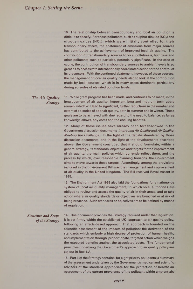 The Air Quality Strategy Structure and Scope of the Strategy 10. The relationship between transboundary and local air pollution is difficult to specify. For those pollutants, such as sulphur dioxide (SO) and nitrogen oxides (NO,), which were initially controlled for their transboundary effects, the abatement of emissions from major sources has contributed to the achievement of improved local air quality. The contribution of transboundary sources to local pollution is, for these and other pollutants such as particles, potentially significant. In the case of ozone, the contribution of transboundary sources to ambient levels is so great as to necessitate internationally coordinated action for the control of its precursors. With the continued abatement, however, of these sources, the management of local air quality needs also to look at the contribution made by local sources, which is in many cases dominant, particularly during episodes of elevated pollution levels. 11. While great progress has been made, and continues to be made, in the improvement of air quality, important long and medium term goals remain, which will lead to significant, further reductions in the number and extent of episodes of poor air quality, both in summer and in winter. These goals are to be achieved with due regard to the need to balance, as far as knowledge allows, any costs and the ensuing benefits. 12. Many of these issues have already been foreshadowed in the Government discussion documents Improving Air Quality and Air Quality: Meeting the Challenge. \n the light of the debate stimulated by those discussion documents, and in the light of the developments described above, the Government concluded that it should formulate, within a general strategy, its standards, objectives and targets for the improvement of air quality, the main policies which currently reflect them, and the process by which, over reasonable planning horizons, the Government aims to move towards those targets. Accordingly, among the provisions included in the Environment Bill was the management and improvement of air quality in the United Kingdom. The Bill received Royal Assent in 1995. 13. The Environment Act 1995 also laid the foundations for a nationwide system of local air quality management, in which local authorities are obliged to review and assess the quality of air in their areas, and to take action where air quality standards or objectives are breached or at risk of being breached. Such standards or objectives are to be defined by means of regulation. 14. This document provides the Strategy required under that legislation. It is set firmly within the established UK approach to air quality policy, following an effects-based approach. That approach is founded on the scientific assessment of the impacts of pollution; the derivation of the standards which embody a high degree of protection of human health, and implementation through proportionate, targeted action which weighs the expected benefits against the associated costs. The fundamental principles underlying the Government's approach to air quality policy are set out in Box 1.A. 15. Part ll of the Strategy contains, for eight priority pollutants: a summary of the assessment undertaken by the Government's medical and scientific advisérs of the standard appropriate for the protection of health; an assessment of the current prevalence of the pollutant within ambient air;