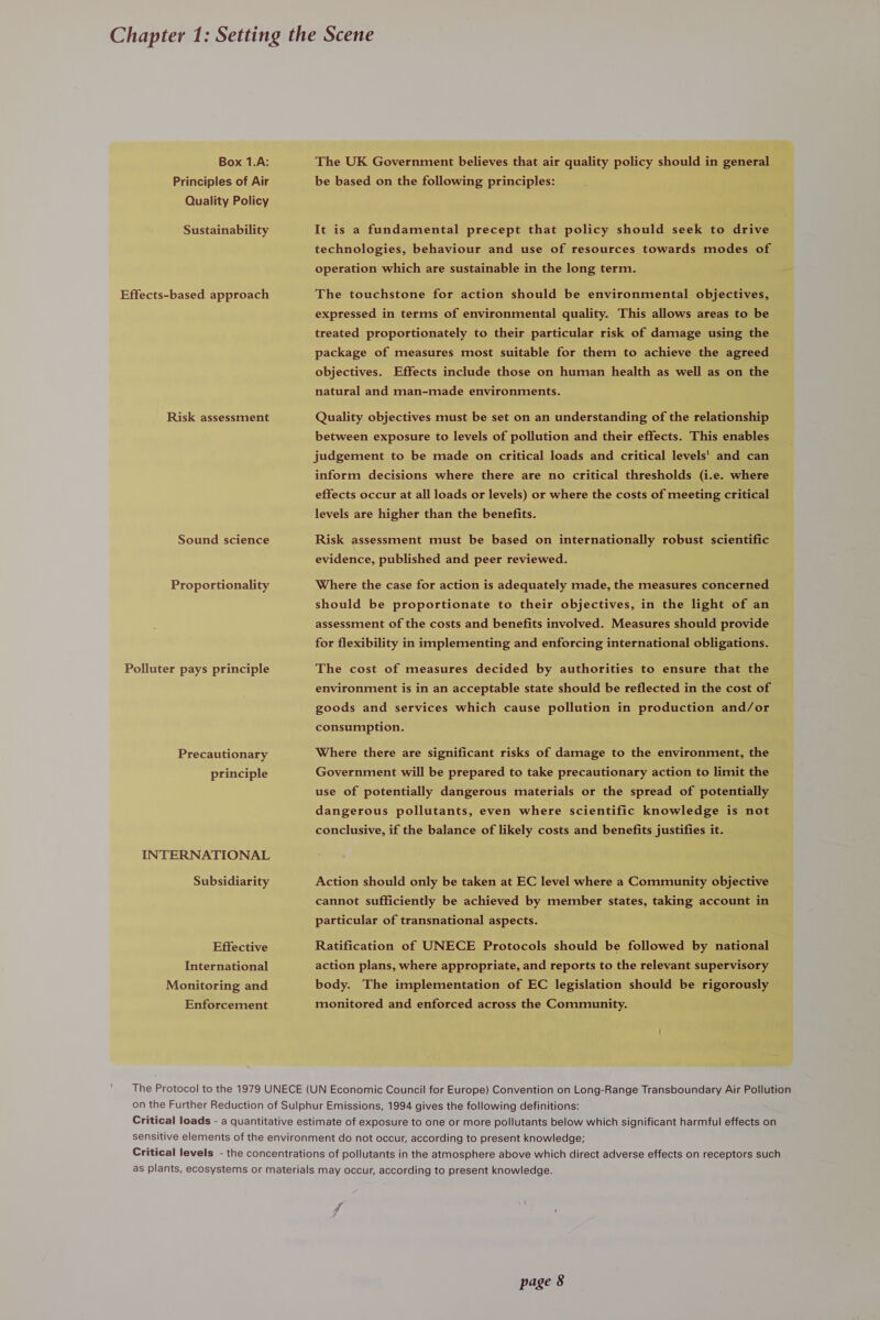 Box 1.A: The UK Government believes that air quality policy should in general Principles of Air be based on the following principles: Quality Policy Sustainability It is a fundamental precept that policy should seek to drive technologies, behaviour and use of resources towards modes of operation which are sustainable in the long term. Effects-based approach The touchstone for action should be environmental objectives, expressed in terms of environmental quality. This allows areas to be treated proportionately to their particular risk of damage using the package of measures most suitable for them to achieve the agreed objectives. Effects include those on human health as well as on the natural and man-made environments. Risk assessment Quality objectives must be set on an understanding of the relationship between exposure to levels of pollution and their effects. This enables judgement to be made on critical loads and critical levels' and can inform decisions where there are no critical thresholds (i.e. where effects occur at all loads or levels) or where the costs of meeting critical levels are higher than the benefits. Sound science Risk assessment must be based on internationally robust scientific evidence, published and peer reviewed. Proportionality Where the case for action is adequately made, the measures concerned should be proportionate to their objectives, in the light of an assessment of the costs and benefits involved. Measures should provide for flexibility in implementing and enforcing international obligations. Polluter pays principle The cost of measures decided by authorities to ensure that the environment is in an acceptable state should be reflected in the cost of goods and services which cause pollution in production and/or consumption. Precautionary Where there are significant risks of damage to the environment, the principle Government will be prepared to take precautionary action to limit the use of potentially dangerous materials or the spread of potentially dangerous pollutants, even where scientific knowledge is not conclusive, if the balance of likely costs and benefits justifies it. INTERNATIONAL Subsidiarity Action should only be taken at EC level where a Community objective cannot sufficiently be achieved by member states, taking account in particular of transnational aspects. Effective Ratification of UNECE Protocols should be followed by national International action plans, where appropriate, and reports to the relevant supervisory Monitoring and body. The implementation of EC legislation should be rigorously Enforcement monitored and enforced across the Community. The Protocol to the 1979 UNECE (UN Economic Council for Europe) Convention on Long-Range Transboundary Air Pollution on the Further Reduction of Sulphur Emissions, 1994 gives the following definitions: Critical loads - a quantitative estimate of exposure to one or more pollutants below which significant harmful effects on sensitive elements of the environment do not occur, according to present knowledge; Critical levels - the concentrations of pollutants in the atmosphere above which direct adverse effects on receptors such as plants, ecosystems or materials may occur, according to present knowledge. F 7