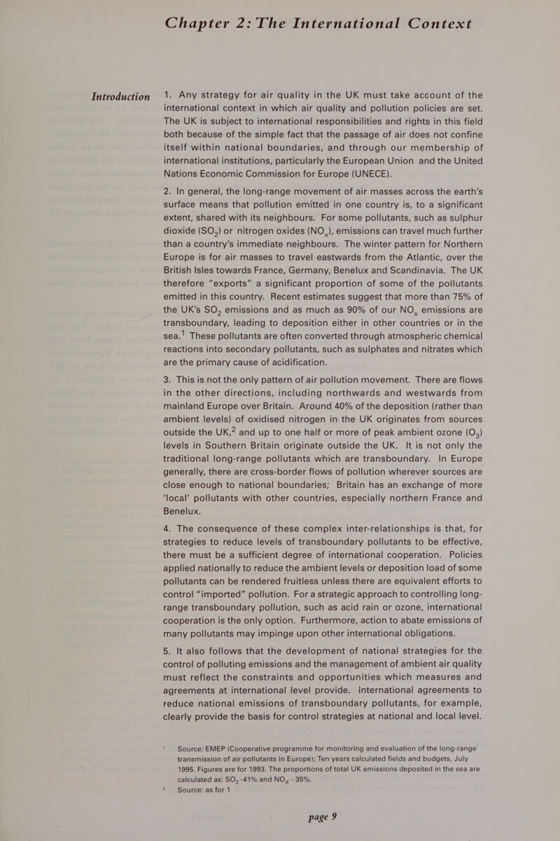 Chapter 2: The International Context international context in which air quality and pollution policies are set. The UK is subject to international responsibilities and rights in this field both because of the simple fact that the passage of air does not confine itself within national boundaries, and through our membership of international institutions, particularly the European Union and the United Nations Economic Commission for Europe (UNECE). 2. In general, the long-range movement of air masses across the earth’s surface means that pollution emitted in one country is, to a significant extent, shared with its neighbours. For some pollutants, such as sulphur dioxide (SO,) or nitrogen oxides (NO,,), emissions can travel much further than a country’s immediate neighbours. The winter pattern for Northern Europe is for air masses to travel eastwards from the Atlantic, over the British Isles towards France, Germany, Benelux and Scandinavia. The UK therefore “exports” a significant proportion of some of the pollutants emitted in this country. Recent estimates suggest that more than 75% of the UK’s SO, emissions and as much as 90% of our NO, emissions are transboundary, leading to deposition either in other countries or in the sea.' These pollutants are often converted through atmospheric chemical reactions into secondary pollutants, such as sulphates and nitrates which are the primary cause of acidification. 3. This is not the only pattern of air pollution movement. There are flows in the other directions, including northwards and westwards from mainland Europe over Britain. Around 40% of the deposition (rather than ambient levels) of oxidised nitrogen in the UK originates from sources outside the UK,” and up to one half or more of peak ambient ozone (03) levels in Southern Britain originate outside the UK. It is not only the traditional long-range pollutants which are transboundary. In Europe generally, there are cross-border flows of pollution wherever sources are close enough to national boundaries; Britain has an exchange of more ‘local’ pollutants with other countries, especially northern France and Benelux. 4. The consequence of these complex inter-relationships is that, for strategies to reduce levels of transboundary pollutants to be effective, there must be a sufficient degree of international cooperation. Policies applied nationally to reduce the ambient levels or deposition load of some pollutants can be rendered fruitless unless there are equivalent efforts to control “imported” pollution. For a strategic approach to controlling long- range transboundary pollution, such as acid rain or ozone, international cooperation is the only option. Furthermore, action to abate emissions of many pollutants may impinge upon other international obligations. 5. It also follows that the development of national strategies for the control of polluting emissions and the management of ambient air quality must reflect the constraints and opportunities which measures and agreements at international level provide. international agreements to reduce national emissions of transboundary pollutants, for example, clearly provide the basis for control strategies at national and local level. ’ Source: EMEP (Cooperative programme for monitoring and evaluation of the long-range transmission of air pollutants in Europe); Ten years calculated fields and budgets, July 1995. Figures are for 1993. The proportions of total UK emissions deposited in the sea are calculated as: SO, -41% and NO, - 35%. 2 Source: as for 1