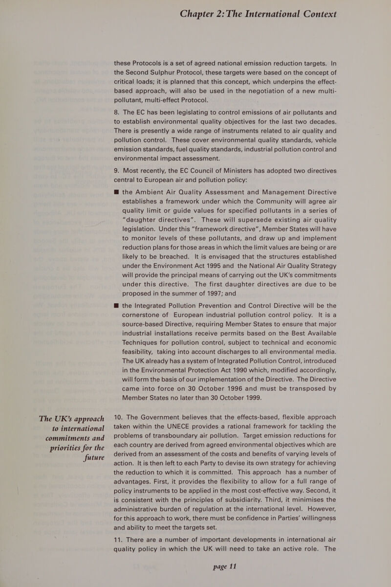 The UK’s approach to international commitments and priorities for the future Chapter 2: The International Context these Protocols is a set of agreed national emission reduction targets. In the Second Sulphur Protocol, these targets were based on the concept of critical loads; it is planned that this concept, which underpins the effect- based approach, will also be used in the negotiation of a new multi- pollutant, multi-effect Protocol. 8. The EC has been legislating to control emissions of air pollutants and to establish environmental quality objectives for the last two decades. There is presently a wide range of instruments related to air quality and pollution control. These cover environmental quality standards, vehicle emission standards, fuel quality standards, industrial pollution control and environmental impact assessment. 9. Most recently, the EC Council of Ministers has adopted two directives central to European air and pollution policy: @ the Ambient Air Quality Assessment and Management Directive establishes a framework under which the Community will agree air quality limit or guide values for specified pollutants in a series of “daughter directives”. These will supersede existing air quality legislation. Under this “framework directive”, Member States will have to monitor levels of these pollutants, and draw up and implement reduction plans for those areas in which the limit values are being or are likely to be breached. It is envisaged that the structures established under the Environment Act 1995 and the National Air Quality Strategy will provide the principal means of carrying out the UK’s commitments under this directive. The first daughter directives are due to be proposed in the summer of 1997; and @ the Integrated Pollution Prevention and Control Directive will be the cornerstone of European industrial pollution control policy. It is a source-based Directive, requiring Member States to ensure that major industrial installations receive permits based on the Best Available Techniques for pollution control, subject to technical and economic feasibility, taking into account discharges to all environmental media. The UK already has a system of Integrated Pollution Control, introduced in the Environmental Protection Act 1990 which, modified accordingly, will form the basis of our implementation of the Directive. The Directive came into force on 30 October 1996 and must be transposed by Member States no later than 30 October 1999. 10. The Government believes that the effects-based, flexible approach taken within the UNECE provides a rational framework for tackling the problems of transboundary air pollution. Target emission reductions for each country are derived from agreed environmental objectives which are derived from an assessment of the costs and benefits of varying levels of action. It is then left to each Party to devise its own strategy for achieving the reduction to which it is committed. This approach has a number of advantages. First, it provides the flexibility to allow for a full range of policy instruments to be applied in the most cost-effective way. Second, it is consistent with the principles of subsidiarity. Third, it minimises the administrative burden of regulation at the international level. However, for this approach to work, there must be confidence in Parties’ willingness and ability to meet the targets set. 11. There are a number of important developments in international air quality policy in which the UK will need to take an active role. The