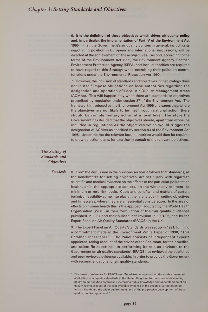 The Setting of Standards and Objectives Standards 6. It is the definition of these objectives which drives air quality policy and, in particular, the implementation of Part IV of the Environment Act 1995. First, the Government's air quality policies in general, including its negotiating position in European and international discussions, will be directed at the achievement of these objectives. Second, according to the terms of the Environment Act 1995, the Environment Agency, Scottish Environment Protection Agency (SEPA) and local authorities are required to have regard to this Strategy when exercising their pollution control functions under the Environmental Protection Act 1990. 7. However, the inclusion of standards and objectives in the Strategy does not in itself impose obligations on local authorities regarding the designation and operation of Local Air Quality Management Areas (AQMAs). This will happen only when there are standards or objectives prescribed by regulation under section 87 of the Environment Act. The framework introduced by the Environment Act 1995 envisages that, where the objectives are not likely to be met through national action, there should be complementary action at a local level. Therefore the Government has decided that the objectives should, apart from ozone, be included in regulations as the objectives which would trigger the designation of AQMAs as specified by section 83 of the Environment Act 1995. Under the Act the relevant local authorities would then be required to draw up action plans, for exercise in pursuit of the relevant objectives. 8. From the discussion in the previous section it follows that standards, as the benchmarks for setting objectives, are set purely with regard to scientific and medical evidence on the effects of the particular pollutant on health, or in the appropriate context, on the wider environment, as minimum or zero risk levels. Costs and benefits, and matters of current technical feasibility come into play at the later stage - in setting objectives and timescales, where they are an essential consideration. In the area of effects on human health this is the approach adopted by the World Health Organisation (WHO) in their formulation of their air quality guidelines published in 1987 and their subsequent revision in 1994/95, and by the Expert Panel on Air Quality Standards (EPAQS) in the UK. 9. The Expert Panel on Air Quality Standards was set up in 1991, fulfilling a commitment made in the Environment White Paper of 1990, “This Common Inheritance”. The Panel consists of independent experts appointed, taking account of the advice of the Chairman, for their medical and scientific expertise. In performing its role as advisors to the Government on air quality standards', EPAOS has reviewed the published and peer reviewed evidence available, in order to provide the Government with recommendations for air quality standards. 1 The terms of reference for EPAQS are: “To advise, as required, on the establishment and application of air quality standards in the United Kingdom, for purposes of developing policy on air pollution control and increasing public knowledge and understanding of air quayity, taking account of the best available evidence of the effects of air pollution on human health and the wider environment, and of the progressive development of the air quality monitoring network”.