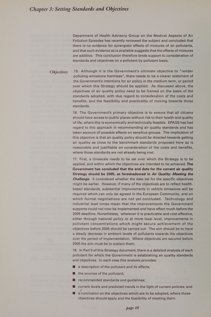 Objectives Department of Health Advisory Group on the Medical Aspects of Air Pollution Episodes has recently reviewed the subject and concluded that there is no evidence for synergistic effects of mixtures of air pollutants, and that such evidence as is available suggests that the effects of mixtures are additive. This conclusion therefore lends support to consideration of standards and objectives on a pollutant by pollutant basis. 15. Although it is the Government's ultimate objective to “render polluting emissions harmless”, there needs to be a clearer statement of the Government's intentions for air policy in the medium term, or period over which this Strategy should be applied. As discussed above, the objectives of air quality policy need to be framed on the basis of the standards adopted, with due regard to consideration of the costs and benefits, and the feasibility and practicality of moving towards those standards. 16. The Government's primary objective is to ensure that all citizens should have access to public places without risk to their health and quality of life, where this is economically and technically feasible. EPAOQS has had regard to this approach in recommending air quality standards and has taken account of possible effects on sensitive groups. The implication of this objective is that air quality policy should be directed towards getting air quality as close to the benchmark standards proposed here as is reasonable and justifiable on consideration of the costs and benefits, where those standards are not already being met. 17. First, a timescale needs to be set over which the Strategy is to be applied, and within which the objectives are intended to be achieved. The Government has concluded that the end date for the current air quality Strategy should be 2005, as foreshadowed in Air Quality: Meeting the Challenge. |t considered whether the date set for the specific objectives might be earlier. However, if many of the objectives are to reflect health- based standards, substantial improvements in vehicle emissions will be required which can only be agreed in the European Community, and on which formal negotiations are not yet concluded. Technology and industrial lead times mean that the improvements the Government supports could not now be implemented and have effect much before the 2005 deadline. Nonetheless, wherever it is practicable and cost-effective, either through national policy or at more local level, improvements in pollutant concentrations which might secure achievement of the objectives before 2005 should be carried out.. The aim should be to have a steady decrease in ambient levels of pollutants towards the objectives over the period of implementation. Where objectives are secured before 2005 the aim must be to sustain them. 18. In Part Il of this Strategy document, there is a detailed analysis of each pollutant for which the Government is establishing air quality standards and objectives. In each case this analysis provides: @ a description of the pollutant and its effects; M the sources of the pollutant; M@ recommended standards and guidelines; @ current levels and predicted trends in the light of current policies; and &amp; deoncisten on the objectives which are to be adopted, where those objectives should apply and the feasibility of meeting them.