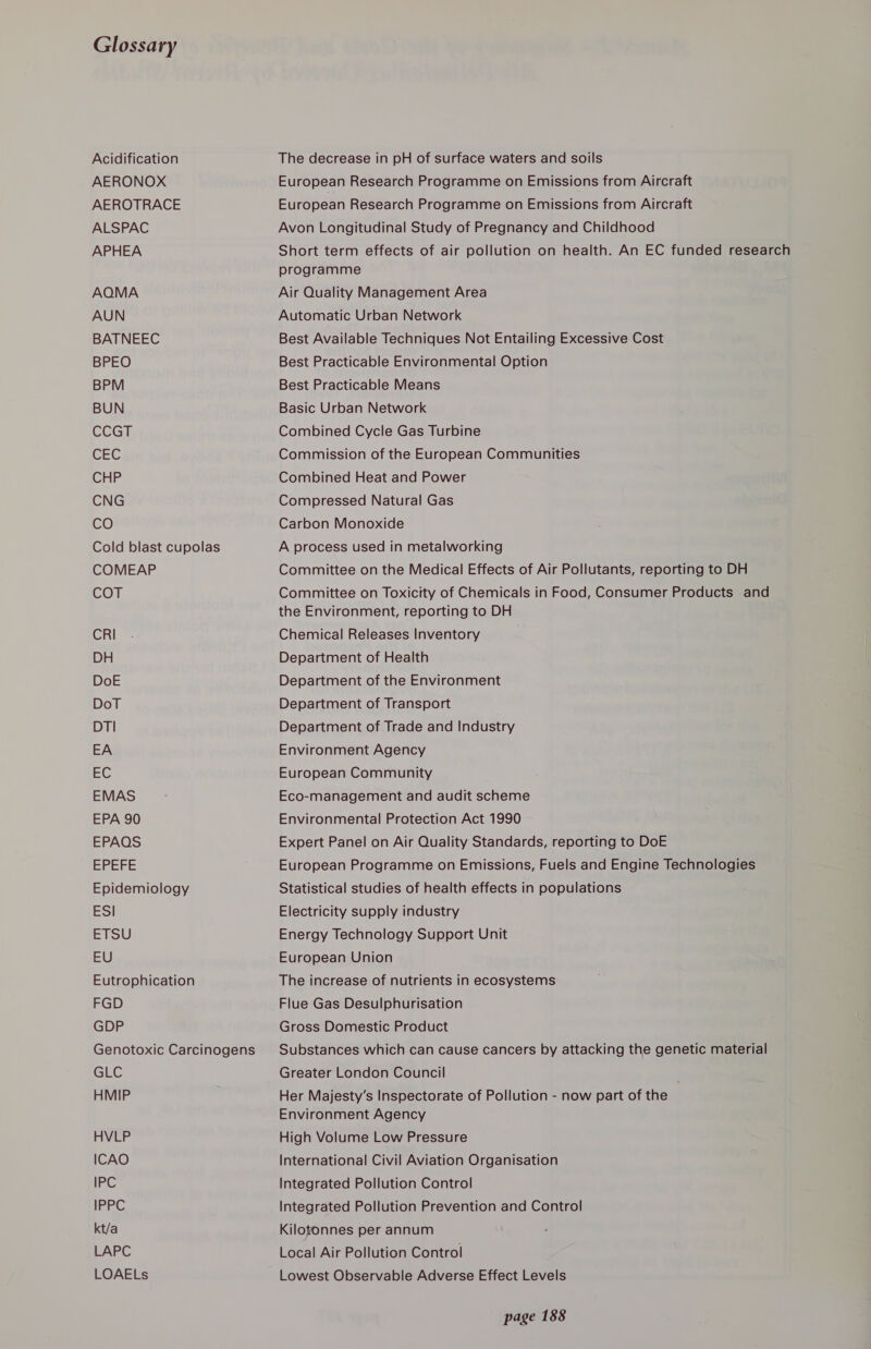 Glossary Acidification AERONOX AEROTRACE ALSPAC APHEA AQMA AUN BATNEEC BPEO BPM BUN CCGh CEG CHP CNG CO Cold blast cupolas COMEAP COT CRI DH DoE DoT DTI EA EC EMAS EPA 90 EPAQS EPEFE Epidemiology ESI ETSU EU Eutrophication FGD GDP Genotoxic Carcinogens GLE HMIP HVLP ICAO IPC IPPC kt/a LAPC LOAELs The decrease in pH of surface waters and soils European Research Programme on Emissions from Aircraft European Research Programme on Emissions from Aircraft Avon Longitudinal Study of Pregnancy and Childhood Short term effects of air pollution on health. An EC funded research programme Air Quality Management Area Automatic Urban Network Best Available Techniques Not Entailing Excessive Cost Best Practicable Environmental Option Best Practicable Means Basic Urban Network Combined Cycle Gas Turbine Commission of the European Communities Combined Heat and Power Compressed Natural Gas Carbon Monoxide A process used in metalworking Committee on the Medical Effects of Air Pollutants, reporting to DH Committee on Toxicity of Chemicals in Food, Consumer Products and the Environment, reporting to DH Chemical Releases Inventory Department of Health Department of the Environment Department of Transport Department of Trade and Industry Environment Agency European Community Eco-management and audit scheme Environmental Protection Act 1990 Expert Panel on Air Quality Standards, reporting to DoE European Programme on Emissions, Fuels and Engine Technologies Statistical studies of health effects in populations Electricity supply industry Energy Technology Support Unit European Union The increase of nutrients in ecosystems Flue Gas Desulphurisation Gross Domestic Product Substances which can cause cancers by attacking the genetic material Greater London Council Her Majesty’s Inspectorate of Pollution - now part of the Environment Agency High Volume Low Pressure International Civil Aviation Organisation Integrated Pollution Control Integrated Pollution Prevention and Control Kilotonnes per annum Local Air Pollution Control Lowest Observable Adverse Effect Levels