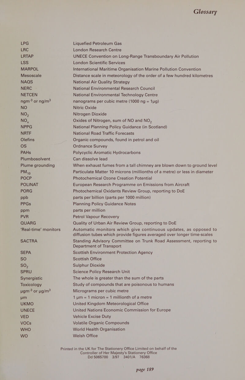 LPG LRC LRTAP LSS MARPOL Mesoscale NAOS NERC NETCEN ngm? or ng/m? NO NO, NO, NPPG NRTF Olefins OS PAHs Plumbosolvent Plume grounding PM, FOCr POLINAT PORG ppb PPGs ppm PVR QUARG ‘Real-time’ monitors SACTRA SEPA SO SO, SPRU Synergistic Toxicology ugm’s or g/m? um UKMO UNECE VED VOCs WHO wo Glossary Liquefied Petroleum Gas London Research Centre UNECE Convention on Long-Range Transboundary Air Pollution London Scientific Services International Maritime Organisation Marine Pollution Convention Distance scale in meteorology of the order of a few hundred kilometres National Air Quality Strategy National Environmental Research Council National Environmental Technology Centre nanograms per cubic metre (1000 ng = 11g) Nitric Oxide Nitrogen Dioxide Oxides of Nitrogen, sum of NO and NO, National Planning Policy Guidance (in Scotland) National Road Traffic Forecasts Organic compounds, found in petrol and oil Ordnance Survey Polycyclic Aromatic Hydrocarbons Can dissolve lead When exhaust fumes from a tall chimney are blown down to ground level Particulate Matter 10 microns (millionths of a metre) or less in diameter Photochemical Ozone Creation Potential European Research Programme on Emissions from Aircraft Photochemical Oxidants Review Group, reporting to DoE parts per billion (parts per 1000 million) parts per million Petrol Vapour Recovery Quality of Urban Air Review Group, reporting to DoE Automatic monitors which give continuous updates, as opposed to diffusion tubes which provide figures averaged over longer time-scales Standing Advisory Committee on Trunk Road Assessment, reporting to Department of Transport Scottish Environment Protection Agency Scottish Office Sulphur Dioxide Science Policy Research Unit The whole is greater than the sum of the parts Study of compounds that are poisonous to humans Micrograms per cubic metre 1 um = 1 micron = 1 millionth of a metre United Kingdom Meteorological Office United Nations Economic Commission for Europe Vehicle Excise Duty Volatile Organic Compounds World Health Organisation Welsh Office Controller of Her Majesty’s Stationery Office Dd 5065700 3/97 3401/A 76368