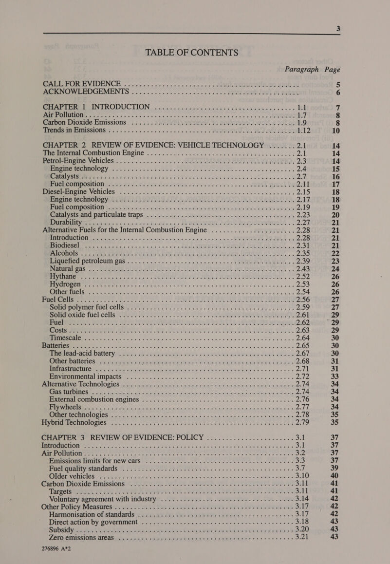  TABLE OF CONTENTS Me POR EVIDENCE, Cop vve cucu vcretovcwcsers ASULSYUEMIINS.OO yinb 1 PERO VELOUR MENTS 9 poo e usr scossvevensep en Soha Vidb Jaut of Sener Ree ee PRODUCTION pice. oi vw owt poendlnaik MEK Rene oases 1.1 Res wpe Sa viele hnivie aE creeks’ ae o,nim niece es ¢ OUR 1.7 Carbon Dioxide Emissions ........ VAT). erate, to nonsutiat).wev.s 701 ai 1.9 Mer eENSSIONGT (5a no oe ek oo we oe ew ens a es » WETMNOL. tO TO) Sf} 099 12 CHAPTER 2 REVIEW OF EVIDENCE: VEHICLE TECHNOLOGY ....... 2.1 Perea OMUUStION ENGNG ceases sk oe ee eee epee le dccecdvante 2A Peeler Yenicles.,..,...-.....4.. EAT TIMMOD ART AD. VOM. a3 Ra EMTS OV 052.5. ts) sq po fost NdeI Re Rat ets pola al a wane a eled wees 2.4 ee Fer hie tag hei ies oO NS ey Sie We ATTA we cwr'o OE 2a Seremenremmciioner cs ancl) for Lyi te@ees ao esse ee ns es » SONSE QaO.) he 2.11 EMME ICI he Rar eI. Sate enn IS Ae ok Seles. Lan Mee een wR es 2) 8) Pree techmmomi nn Mel ORAS I LOLA OOD. WY AAMLAL oa 217, Be EOD OSIO D. cr. LY x (on Spach: b> coadeahan engl deem Do fodass ah ace 219 Dem eC Ate IaDSoe cates wlatiry) sles Gilt rayociameeeydoliomer etx Setanine pK, TN ike io once <fowitceneld op eu OY SALROHNG,.2N Cale gidarenneM .. 2.2 Alternative Fuels for the Internal Combustion Engine ...................04. 2.28 a dia haciasigls a hasan din) Acie saeeplncnaore oR AOE OA AREAL, 4K 2.28 hk Liens &amp; Risto ans at'4 sn, Lads MIPRERIO DIUM, SIO. OF Mad 5 2.31 PaeOnOis. one Veulery, GOAInG. DMG 2Otie onelluks 258. sen.) Uauy, .» 2.35 Be CITOICUIN LAS oo ame is oe cpaen + meen 4 LOSE OR MREY. . 2.39 Peatied CaS .. . Grav inie Clie. stave) 230: OV Nese NO. BS. el . 2.43 eS ent eck oe phos s OES cu) IED BOTS MISO CRETS AG. ss Pre $s Es pee ptt ain aca aA AM RRR I RD Ure Pe a 2.53 ES MR ee rR es cine a gia So's « gisiaiate Shaye a ed aca le akee se} 2.54 RS ee ce see ee tess oe ee ALE GA CEP Baek aE LL 2.56 RTT UeUCHCelse eer reve. a VOR SES SO TAPOURD Ger ft 2559 eerie mre CELLS EPMO) PESOS SIC USES BS Le at a). 2.61 pe rree rey, Rey say SPS POE WOR ROR ndivsae ORD. 19009 WIN a gees. 2.62 ner On etiiey Orr. Mat tee. GOWGhoD oem. a fis. Goud, Inking. pie. 2.63 Ue et nT SNR lads cane/aiitee ul oo Swe eee ees 2.64 RIE Ee rd oi etna fs isl AoE aide whe, al tichin Wild da 'G 5 We Molaro dle 2.65 Sremarat- ACICMDALLCT Val nine: le Seehiomiceny. woes recurd.ws acklewiee dual eflesn 2.67 Other batteries oo siaeuies acs incom exeirine?. Wines cowtoncts ase Geers fone 2.68 PSTD IO Senry, tes Shen selascenl pean as aticgs yf faudtee ae «os ee os pay |S METAL ACUS cr etme geie Sas Foie oad tin’ w/e h’aine ie boty toes 8 a pla ee PPELECONOLOGIOS tit ter fovactabale. «ordhd oe evus beasties mie) eared wntecurnese® 2.74 RR ae Ds Ne hla Sik sei nchi ges ungsicpenes Fes Gries 4e 2.74 MET TI DUISUIONVONSINCS tes eghs 255 2 Hy coalade eo) sei ew mi 61S 5 ata 4 Hoh 40 Fale 240 ESE EEE. “aaa ER pee Oba) Dele ee UP UTE a Orr Pe Aa pag iH ME RT Ca ne iB ak eS aaa nlieeis ae ab Se “a, ah 2.78 LA a OL e hip te al raged, mien ah ain Rare NE oa an 219 Peeeroney REVIEW OF EVIDENCE: POLICY 2.062. ieee ete cee e's 3.1 ML TMPEM TTR AN 5 ee ct Seale tn doh deed chat sy ee A tee Rey es gigas 3:1 PEG fel Dawn senenegdnengeacti m Whngeteae thy aol bee. She Bs ge ovatus areal: Seacrest at fe 535 RTPA arts TOT TIC W Cals ee. Ce ee. Pet. Pe eee ch eee eee a3 STOMEVIMIILVES CANO AFOLS Ue Pi Gets ar SERINE. Saad eae ds been es ce Suh PUMA OS BR yah Vs Ps eat edges acne) SPREE A cha lente mies S Hlaiie i a whee, wae 3.10 Marpor Eioxkice Hinissions”. (QUOW ie DRE. OR JOSS. Covert We. at! 3.11 Taretnetny UI KIB eGR, IR Ae CO, hate, Sl Voluntary apreemestavith industrye. 0. ohehee. a .eieeete). os. so Tear 3.14 Other PolowMeashrestrsianiit as tae rintigie ay inseieisy. cee. p class. Dreakoup only, Hannanisationof standards.gnawas, eet tev thes Soros: Cink)... ce eee SM BOIPOCEMGHOTE DV POVECRINEN Caretta can staat cals Sisal we yepe aeeacs (a Fos wh ai 3.18 Sulisitivd oc thet feted Moncorm easnitnh ts forresearctierd dew slespaers 4m ties be 3.20 Z ET EIIESIONS DIOR Eantenrntciens caniiinehes ham tetceit VARI) <6 8 ede ee os pea 276896 A*2
