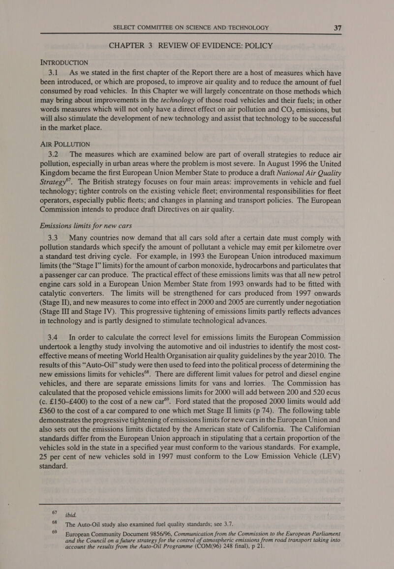 CHAPTER 3 REVIEW OF EVIDENCE: POLICY INTRODUCTION 3.1 As we stated in the first chapter of the Report there are a host of measures which have been introduced, or which are proposed, to improve air quality and to reduce the amount of fuel consumed by road vehicles. In this Chapter we will largely concentrate on those methods which may bring about improvements in the technology of those road vehicles and their fuels; in other words measures which will not only have a direct effect on air pollution and CO, emissions, but will also stimulate the development of new technology and assist that technology to be successful in the market place. AIR POLLUTION 3.2 The measures which are examined below are part of overall strategies to reduce air pollution, especially in urban areas where the problem is most severe. In August 1996 the United Kingdom became the first European Union Member State to produce a draft National Air Quality Strategy®’. The British strategy focuses on four main areas: improvements in vehicle and fuel technology; tighter controls on the existing vehicle fleet; environmental responsibilities for fleet operators, especially public fleets; and changes in planning and transport policies. The European Commission intends to produce draft Directives on air quality. Emissions limits for new cars 3.3. Many countries now demand that all cars sold after a certain date must comply with pollution standards which specify the amount of pollutant a vehicle may emit per kilometre over a standard test driving cycle. For example, in 1993 the European Union introduced maximum limits (the “Stage I’ limits) for the amount of carbon monoxide, hydrocarbons and particulates that a passenger car can produce. The practical effect of these emissions limits was that all new petrol engine cars sold in a European Union Member State from 1993 onwards had to be fitted with catalytic converters. The limits will be strengthened for cars produced from 1997 onwards (Stage II), and new measures to come into effect in 2000 and 2005 are currently under negotiation (Stage III and Stage IV). This progressive tightening of emissions limits partly reflects advances in technology and is partly designed to stimulate technological advances. 3.4 In order to calculate the correct level for emissions limits the European Commission undertook a lengthy study involving the automotive and oil industries to identify the most cost- effective means of meeting World Health Organisation air quality guidelines by the year 2010. The results of this “Auto-Oil” study were then used to feed into the political process of determining the new emissions limits for vehicles®. There are different limit values for petrol and diesel engine vehicles, and there are separate emissions limits for vans and lorries. The Commission has calculated that the proposed vehicle emissions limits for 2000 will add between 200 and 520 ecus (c. £150-£400) to the cost of a new car®. Ford stated that the proposed 2000 limits would add £360 to the cost of a car compared to one which met Stage II limits (p 74). The following table demonstrates the progressive tightening of emissions limits for new cars in the European Union and also sets out the emissions limits dictated by the American state of California. The Californian standards differ from the European Union approach in stipulating that a certain proportion of the vehicles sold in the state in a specified year must conform to the various standards. For example, 25 per cent of new vehicles sold in 1997 must conform to the Low Emission Vehicle (LEV) standard.  87 ibid. 68 The Auto-Oil study also examined fuel quality standards; see 3.7. . European Community Document 9856/96, Communication from the Commission to the European Parliament and the Council on a future strategy for the control of atmospheric emissions from road transport taking into account the results from the Auto-Oil Programme (COM(96) 248 final), p 21.