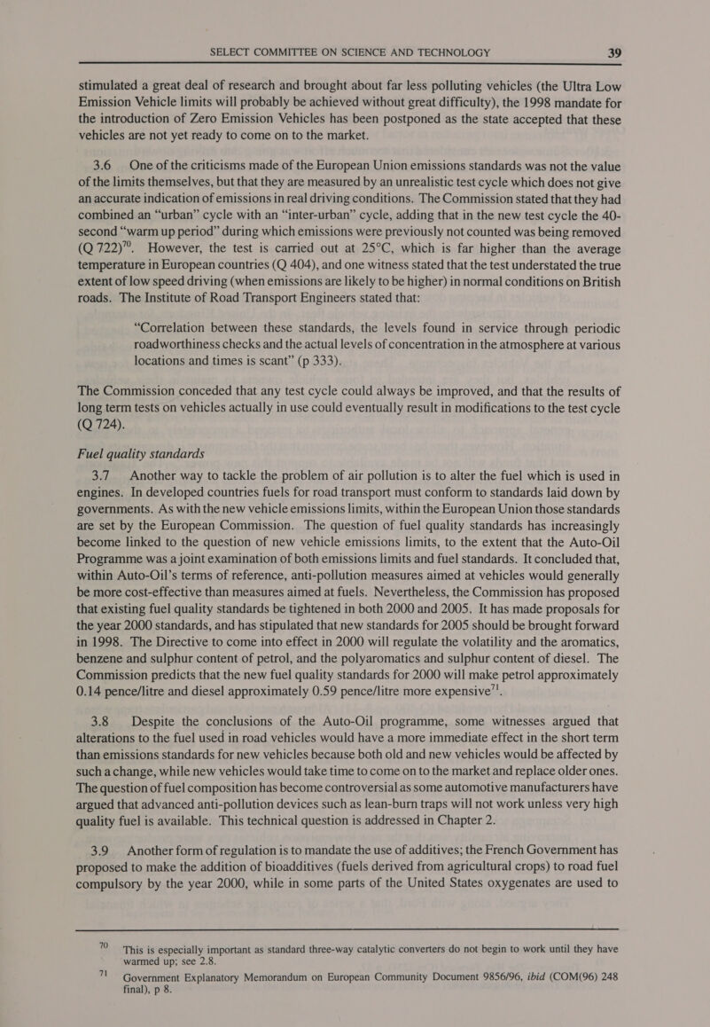  stimulated a great deal of research and brought about far less polluting vehicles (the Ultra Low Emission Vehicle limits will probably be achieved without great difficulty), the 1998 mandate for the introduction of Zero Emission Vehicles has been postponed as the state accepted that these vehicles are not yet ready to come on to the market. 3.6 One of the criticisms made of the European Union emissions standards was not the value of the limits themselves, but that they are measured by an unrealistic test cycle which does not give an accurate indication of emissions in real driving conditions. The Commission stated that they had combined an “urban” cycle with an “inter-urban” cycle, adding that in the new test cycle the 40- second “warm up period” during which emissions were previously not counted was being removed (Q 722)”. However, the test is carried out at 25°C, which is far higher than the average temperature in European countries (Q 404), and one witness stated that the test understated the true extent of low speed driving (when emissions are likely to be higher) in normal conditions on British roads. The Institute of Road Transport Engineers stated that: “Correlation between these standards, the levels found in service through periodic roadworthiness checks and the actual levels of concentration in the atmosphere at various locations and times is scant” (p 333). The Commission conceded that any test cycle could always be improved, and that the results of long term tests on vehicles actually in use could eventually result in modifications to the test cycle (Q 724). Fuel quality standards 3.7 Another way to tackle the problem of air pollution is to alter the fuel which is used in engines. In developed countries fuels for road transport must conform to standards laid down by governments. As with the new vehicle emissions limits, within the European Union those standards are set by the European Commission. The question of fuel quality standards has increasingly become linked to the question of new vehicle emissions limits, to the extent that the Auto-Oil Programme was a joint examination of both emissions limits and fuel standards. It concluded that, within Auto-Oil’s terms of reference, anti-pollution measures aimed at vehicles would generally be more cost-effective than measures aimed at fuels. Nevertheless, the Commission has proposed that existing fuel quality standards be tightened in both 2000 and 2005. It has made proposals for the year 2000 standards, and has stipulated that new standards for 2005 should be brought forward in 1998. The Directive to come into effect in 2000 will regulate the volatility and the aromatics, benzene and sulphur content of petrol, and the polyaromatics and sulphur content of diesel. The Commission predicts that the new fuel quality standards for 2000 will make petrol approximately 0.14 pence/litre and diesel approximately 0.59 pence/litre more expensive”. 3.8 Despite the conclusions of the Auto-Oil programme, some witnesses argued that alterations to the fuel used in road vehicles would have a more immediate effect in the short term than emissions standards for new vehicles because both old and new vehicles would be affected by such a change, while new vehicles would take time to come on to the market and replace older ones. The question of fuel composition has become controversial as some automotive manufacturers have argued that advanced anti-pollution devices such as lean-burn traps will not work unless very high quality fuel is available. This technical question is addressed in Chapter 2. 3.9 Another form of regulation is to mandate the use of additives; the French Government has proposed to make the addition of bioadditives (fuels derived from agricultural crops) to road fuel compulsory by the year 2000, while in some parts of the United States oxygenates are used to  10 ‘This is especially important as standard three-way catalytic converters do not begin to work until they have warmed up; see 2.8. 71 Government Explanatory Memorandum on European Community Document 9856/96, ibid (COM(96) 248 final), p 8.