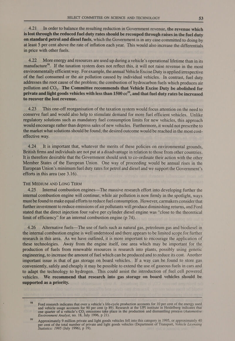 a Se SSS SS ORS 4.21 In order to balance the resulting reduction in Government revenue, the revenue which is lost through the reduced fuel duty rates should be recouped through raises in the fuel duty on standard petrol and diesel fuels, which the Government is in any case committed to doing by at least 5 per cent above the rate of inflation each year. This would also increase the differentials in price with other fuels. 4.22 More energy and resources are used up during a vehicle’s operational lifetime than in its manufacture”*. If the taxation system does not reflect this, it will not raise revenue in the most environmentally efficient way. For example, the annual Vehicle Excise Duty is applied irrespective of the fuel consumed or the air pollution caused by individual vehicles. In contrast, fuel duty addresses the root cause of the problem; the combustion of hydrocarbon fuels which produces air pollution and CO,. The Committee recommends that Vehicle Excise Duty be abolished for private and light goods vehicles with less than 1500 cc”’, and that fuel duty rates be increased to recover the lost revenue. 4.23 This one-off reorganisation of the taxation system would focus attention on the need to conserve fuel and would also help to stimulate demand for more fuel efficient vehicles. Unlike regulatory solutions such as mandatory fuel consumption limits for new vehicles, this approach would encourage rather than depress sales of new vehicles. Furthermore, it would not prescribe to the market what solutions should be found; the desired outcome would be reached in the most cost- effective way. 4.24 It is important that, whatever the merits of these policies on environmental grounds, British firms and individuals are not put at a disadvantage in relation to those from other countries. It is therefore desirable that the Government should seek to co-ordinate their action with the other Member States of the European Union. One way of proceeding would be annual rises in the European Union’s minimum fuel duty rates for petrol and diesel and we support the Government’s efforts in this area (see 3.16). THE MEDIUM AND LONG TERM 4.25 Internal combustion engines—The massive research effort into developing further the internal combustion engine will continue; while air pollution is now firmly in the spotlight, ways must be found to make equal efforts to reduce fuel consumption. However, carmakers consider that further investment to reduce emissions of air pollutants will produce diminishing returns, and Ford stated that the direct injection four valve per cylinder diesel engine was “close to the theoretical limit of efficiency” for an internal combustion engine (p 74). 4.26 Alternative fuels—The use of fuels such as natural gas, petroleum gas and biodiesel in the internal combustion engine is well understood and there appears to be limited scope for further research in this area. As we have outlined, it is more important to encourage the application of these technologies. Away from the engine itself, one area which may be important for the production of fuels from renewable resources is research into plants, possibly using genetic engineering, to increase the amount of fuel which can be produced and to reduce its cost. Another important issue is that of gas storage on board vehicles. If a way can be found to store gas conveniently, safely and cheaply it may be possible to extend the use of gaseous fuels in cars and to adapt the technology to hydrogen. This could assist the introduction of fuel cell powered vehicles. We recommend that research into gas storage on board vehicles should be supported as a priority.  °8 Ford research indicates that over a vehicle’s life-cycle production accounts for 10 per cent of the energy used and vehicle usage accounts for 90 per cent (p 89). Research at the UPI institute in Heidelberg indicates that one quarter of a vehicle’s CO, emissions take place in the production and dismantling process (Automotive Environment Analyst, no. 18, July 1996, p 21). ie Approximately 9 million private and light goods vehicles fell into this category in 1995, or approximately 40 per cent of the total number of private and light goods vehicles (Department of Transport, Vehicle Licensing Statistics: 1995 (July 1996), p 19).