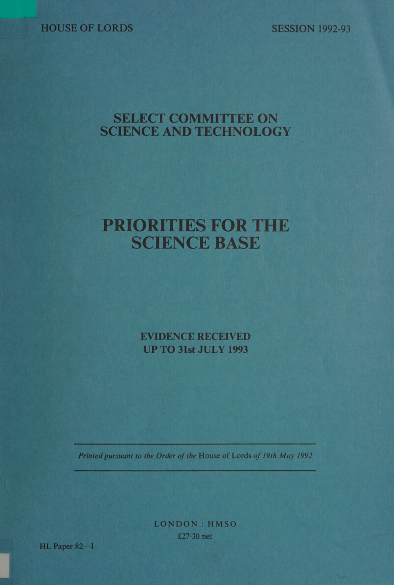 SELECT COMMITTEE ON SCIENCE AND TECHNOLOGY PRIORITIES FOR THE SCIENCE BASE EVIDENCE RECEIVED UP TO 3i1st JULY 1993 Printed pursuant to the Order of the House of Lords of 19th May 1992 LONDON : HMSO £27-30 net HL Paper 82—I