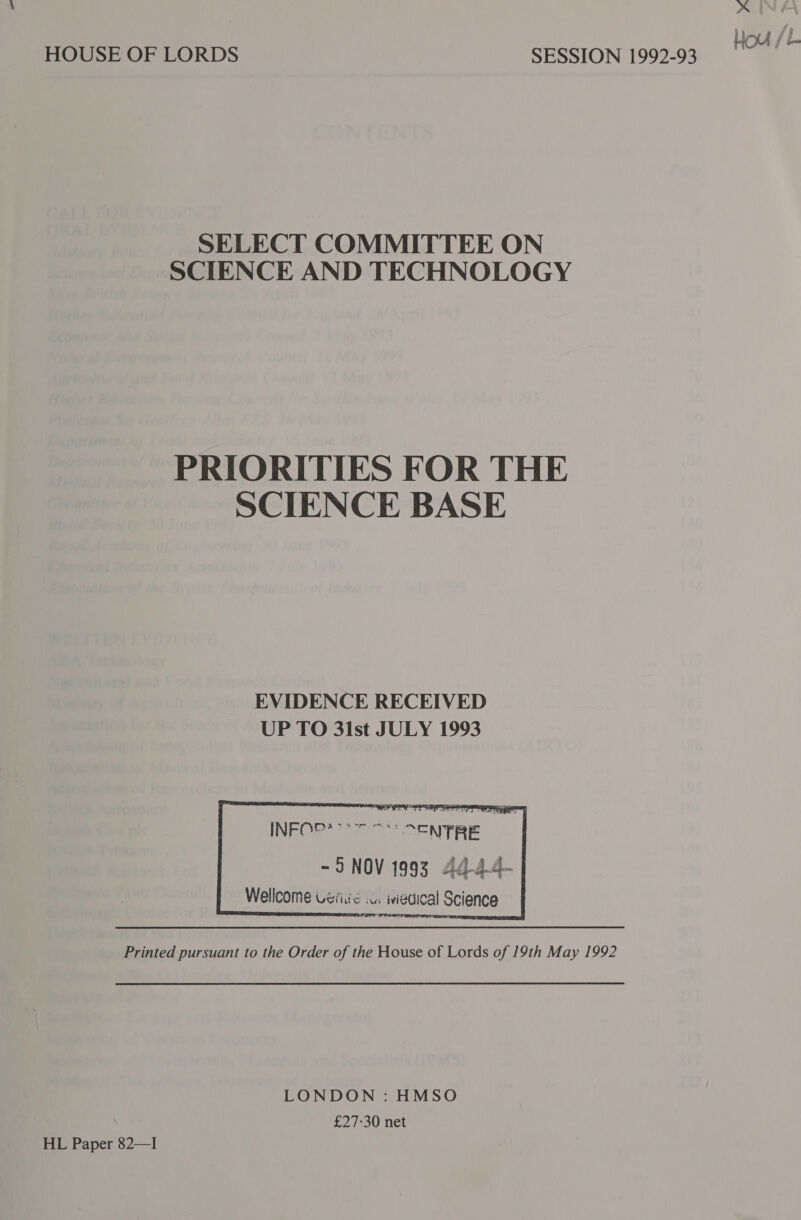 SELECT COMMITTEE ON SCIENCE AND TECHNOLOGY PRIORITIES FOR THE SCIENCE BASE EVIDENCE RECEIVED UP TO 3lst JULY 1993     INFOr:s ee ee ACNTRE i - 5S NOV 1993 44-4-4- Wellcome Uéiiuc .u: iviedical Science Printed pursuant to the Order of the House of Lords of 19th May 1992 LONDON : HMSO £27-30 net HL Paper 82—I