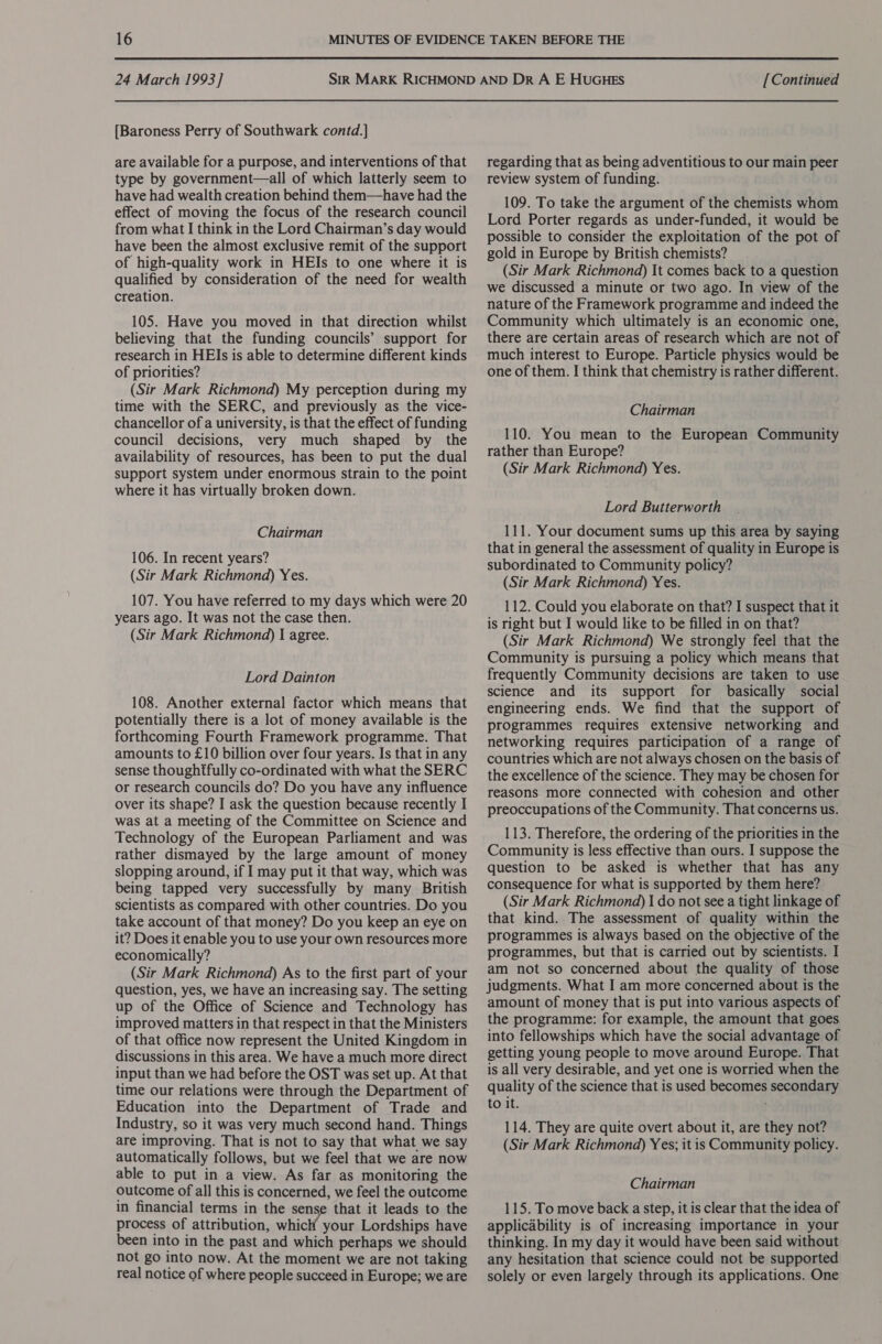 [Baroness Perry of Southwark contd.] are available for a purpose, and interventions of that type by government—all of which latterly seem to have had wealth creation behind them—have had the effect of moving the focus of the research council from what I think in the Lord Chairman’s day would have been the almost exclusive remit of the support of high-quality work in HEIs to one where it is qualified by consideration of the need for wealth creation. 105. Have you moved in that direction whilst believing that the funding councils’ support for research in HEIs is able to determine different kinds of priorities? (Sir Mark Richmond) My perception during my time with the SERC, and previously as the vice- chancellor of a university, is that the effect of funding council decisions, very much shaped by the availability of resources, has been to put the dual support system under enormous strain to the point where it has virtually broken down. Chairman 106. In recent years? (Sir Mark Richmond) Yes. 107. You have referred to my days which were 20 years ago. It was not the case then. (Sir Mark Richmond) I agree. Lord Dainton 108. Another external factor which means that potentially there is a lot of money available is the forthcoming Fourth Framework programme. That amounts to £10 billion over four years. Is that in any sense thoughtfully co-ordinated with what the SERC or research councils do? Do you have any influence over its shape? I ask the question because recently I was at a meeting of the Committee on Science and Technology of the European Parliament and was rather dismayed by the large amount of money slopping around, if I may put it that way, which was being tapped very successfully by many British scientists as compared with other countries. Do you take account of that money? Do you keep an eye on it? Does it enable you to use your own resources more economically? (Sir Mark Richmond) As to the first part of your question, yes, we have an increasing say. The setting up of the Office of Science and Technology has improved matters in that respect in that the Ministers of that office now represent the United Kingdom in discussions in this area. We have a much more direct input than we had before the OST was set up. At that time our relations were through the Department of Education into the Department of Trade and Industry, so it was very much second hand. Things are improving. That is not to say that what we say automatically follows, but we feel that we are now able to put in a view. As far as monitoring the outcome of all this is concerned, we feel the outcome in financial terms in the sense that it leads to the process of attribution, which your Lordships have been into in the past and which perhaps we should not go into now. At the moment we are not taking real notice of where people succeed in Europe; we are regarding that as being adventitious to our main peer review system of funding. 109. To take the argument of the chemists whom Lord Porter regards as under-funded, it would be possible to consider the exploitation of the pot of gold in Europe by British chemists? (Sir Mark Richmond) It comes back to a question we discussed a minute or two ago. In view of the nature of the Framework programme and indeed the Community which ultimately is an economic one, there are certain areas of research which are not of much interest to Europe. Particle physics would be one of them. I think that chemistry is rather different. Chairman 110. You mean to the European Community rather than Europe? (Sir Mark Richmond) Yes. Lord Butterworth 111. Your document sums up this area by saying that in general the assessment of quality in Europe is subordinated to Community policy? (Sir Mark Richmond) Yes. 112. Could you elaborate on that? I suspect that it is right but I would like to be filled in on that? (Sir Mark Richmond) We strongly feel that the Community is pursuing a policy which means that frequently Community decisions are taken to use science and its support for basically social engineering ends. We find that the support of programmes requires extensive networking and networking requires participation of a range of countries which are not always chosen on the basis cf the excellence of the science. They may be chosen for reasons more connected with cohesion and other preoccupations of the Community. That concerns us. 113. Therefore, the ordering of the priorities in the Community is less effective than ours. I suppose the question to be asked is whether that has any consequence for what is supported by them here? (Sir Mark Richmond) | do not see a tight linkage of that kind. The assessment of quality within the programmes is always based on the objective of the programmes, but that is carried out by scientists. I am not so concerned about the quality of those judgments. What I am more concerned about is the amount of money that is put into various aspects of the programme: for example, the amount that goes into fellowships which have the social advantage of getting young people to move around Europe. That is all very desirable, and yet one is worried when the quality of the science that is used becomes secondary to it. 114. They are quite overt about it, are they not? (Sir Mark Richmond) Yes; it is Community policy. Chairman 115. To move back a step, it is clear that the idea of applicability is of increasing importance in your thinking. In my day it would have been said without any hesitation that science could not be supported solely or even largely through its applications. One