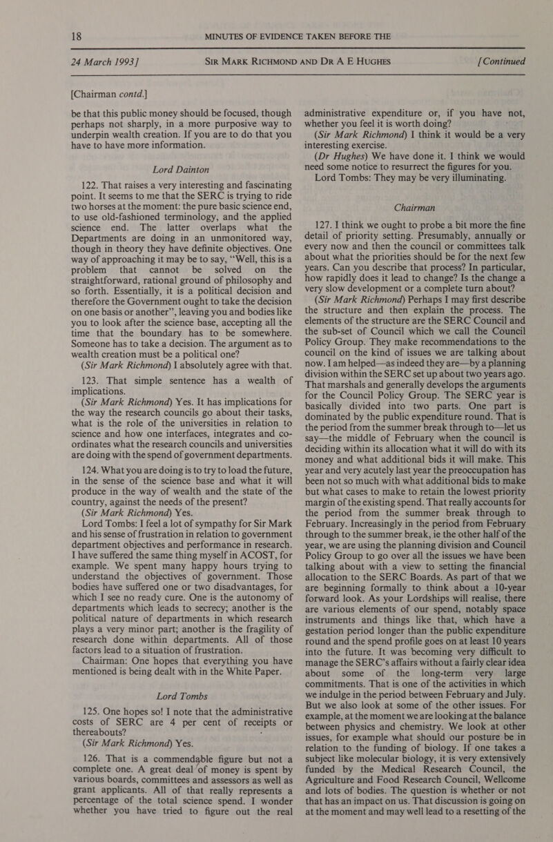  24 March 1993] [Chairman contd.] be that this public money should be focused, though perhaps not sharply, in a more purposive way to underpin wealth creation. If you are to do that you have to have more information. Lord Dainton 122. That raises a very interesting and fascinating point. It seems to me that the SERC is trying to ride two horses at the moment: the pure basic science end, to use old-fashioned terminology, and the applied science end. The latter overlaps what the Departments are doing in an unmonitored way, though in theory they have definite objectives. One way of approaching it may be to say, “Well, this is a problem that cannot be solved on_ the straightforward, rational ground of philosophy and so forth. Essentially, it is a political decision and therefore the Government ought to take the decision on one basis or another’, leaving you and bodies like you to look after the science base, accepting all the time that the boundary has to be somewhere. Someone has to take a decision. The argument as to wealth creation must be a political one? (Sir Mark Richmond) I absolutely agree with that. 123. That simple sentence has a wealth of implications. (Sir Mark Richmond) Yes. It has implications for the way the research councils go about their tasks, what is the role of the universities in relation to science and how one interfaces, integrates and co- ordinates what the research councils and universities are doing with the spend of government departments. 124. What you are doing is to try to load the future, in the sense of the science base and what it will produce in the way of wealth and the state of the country, against the needs of the present? (Sir Mark Richmond) Yes. Lord Tombs: I feel a lot of sympathy for Sir Mark and his sense of frustration in relation to government department objectives and performance in research. I have suffered the same thing myself in ACOST, for example. We spent many happy hours trying to understand the objectives of government. Those bodies have suffered one or two disadvantages, for which I see no ready cure. One is the autonomy of departments which leads to secrecy; another is the political nature of departments in which research plays a very minor part; another is the fragility of research done within departments. All of those factors lead to a situation of frustration. Chairman: One hopes that everything you have mentioned is being dealt with in the White Paper. Lord Tombs 125. One hopes so! I note that the administrative costs of SERC are 4 per cent of receipts or thereabouts? ; (Sir Mark Richmond) Yes. 126. That is a commendable figure but not a complete one. A great deal’of money is spent by various boards, committees and assessors as well as grant applicants. All of that really represents a percentage of the total science spend. I wonder whether you have tried to figure out the real [Continued administrative expenditure or, if you have not, whether you feel it is worth doing? (Sir Mark Richmond) | think it would be a very interesting exercise. (Dr Hughes) We have done it. I think we would need some notice to resurrect the figures for you. Lord Tombs: They may be very illuminating. Chairman 127. I think we ought to probe a bit more the fine detail of priority setting. Presumably, annually or every now and then the council or committees talk about what the priorities should be for the next few years. Can you describe that process? In particular, how rapidly does it lead to change? Is the change a very slow development or a complete turn about? (Sir Mark Richmond) Perhaps I may first describe the structure and then explain the process. The elements of the structure are the SERC Council and the sub-set of Council which we call the Council Policy Group. They make recommendations to the council on the kind of issues we are talking about now. I am helped—as indeed they are—by a planning division within the SERC set up about two years ago. That marshals and generally develops the arguments for the Council Policy Group. The SERC year is basically divided into two parts. One part is dominated by the public expenditure round. That is the period from the summer break through to—let us say—the middle of February when the council is deciding within its allocation what it will do with its money and what additional bids it will make. This year and very acutely last year the preoccupation has been not so much with what additional bids to make but what cases to make to retain the lowest priority margin of the existing spend. That really accounts for the period from the summer break through to February. Increasingly in the period from February through to the summer break, ie the other half of the year, we are using the planning division and Council Policy Group to go over all the issues we have been talking about with a view to setting the financial allocation to the SERC Boards. As part of that we are beginning formally to think about a 10-year forward look. As your Lordships will realise, there are various elements of our spend, notably space instruments and things like that, which have a gestation period longer than the public expenditure round and the spend profile goes on at least 10 years into the future. It was becoming very difficult to manage the SERC’s affairs without a fairly clear idea about some of the long-term very large commitments. That is one of the activities in which we indulge in the period between February and July. But we also look at some of the other issues. For example, at the moment we are looking at the balance between physics and chemistry. We look at other issues, for example what should our posture be in relation to the funding of biology. If one takes a subject like molecular biology, it is very extensively funded by the Medical Research Council, the Agriculture and Food Research Council, Wellcome and lots of bodies. The question is whether or not that has an impact on us. That discussion is going on at the moment and may well lead to a resetting of the