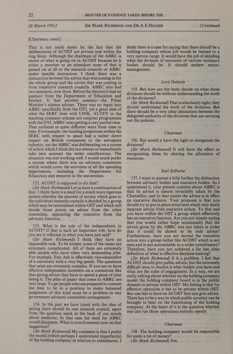 [Chairman contd.] That is not made easier by the fact that the deliberations of ACOST are private and within the ring fence. Although the chairman of the ABRC is aware of what is going on in ACOST because he is either a member or an attendant none of that is passed on at all to the research councils or ABRC under specific instruction. I think there was a dislocation between the advice that was coming in for the whole group and the advice that was coming in from respective research councils. ABRC also had two assessors, now three. Before the election it had an assessor from the Department of Education and Science. It had another assessor—the Prime Minister’s science adviser. There was no input into ABRC specifically from the DTI, yet a great deal of what the SERC does with LINK, ALVEY or the teaching company scheme are conjoint programmes with the DTI. ABRC were getting a very partial view. That surfaced in quite different ways from time to time. For example, the funding projections within the SERC with respect to space had a rather direct impact on British companies in the aerospace industry, yet the ABRC was deliberating on a course of action which I think did not always or immediately take into account the wider ramifications. The situation was not working well. I would much prefer a system where there was an advisory committee which would cover the activities of all the spending departments, including the Department for Education and research in the universities. 152. ACOST is supposed to do that? (Sir Mark Richmond) Let us have a continuation of that. I think there is a need for a much more rigorous system whereby the amount of money which goes to the individual research councils is decided by a group which may be internalised within OST and which will decide those points on advice from the other committee, separating the executive from the advisory function. 153. What is the role of the independents in ACOST? If that is such an important role, how do you see it reflected in what you have just said? (Sir Mark Richmond) 1 think they have an impossible task. To be honest, some of the issues are extremely complicated. All of them are extremely able people who have other very demanding jobs. For example, Eric Ash is effectively vice-chancellor of a university with a very big spend. The questions that arise are extremely complex. If you are to have effective independent members on a committee like that giving advice they have to spend a great of time doing it. The piles of paper that come to ABRC are very large. To get people who are prepared to commit the time to be in a position to make balanced judgments of this kind must be a problem in any government advisory committee arrangement. 154. In the past we have toyed with the idea of saying there should be one research council, apart from the question mark at the back of our minds about medicine. In that case the need for ABRC would disappear. What is yourComment now on that suggestion? (Sir Mark Richmond) My comment is that I prefer the model (which perhaps I understand imperfectly) of the holding company in relation to subsidiaries. I think there is a case for saying that there should be a holding company whose job would be limited to a very narrow range. It would have the job of deciding what the division of resources of various residuary bodies should be. It should eschew micro- management. Lord Dainton 155. But how can the body decide on what those divisions should be without understanding the work of the divisions? (Sir Mark Richmond) That is absolutely right; they should understand the work of the divisions. But there should be a very clear distinction between the delegated authority of the divisions that are carrying out the policies. Chairman 156. But would it have the right to reorganise the divisions? (Sir Mark Richmond) It will have the effect or reorganising them by altering the allocation of resources. Earl Selborne 157. I want to pursue a little further the distinction between advisory bodies and executive bodies. As I understand it, your present concern about ABRC is that its advice is almost invariably taken by the Chancellor, and to that extent the advice is in effect an executive decision. Your proposal is that you should try to put in place structures which very much separate advice from executive action. To that end you have within the OST a group which effectively has an executive function. Are you not simply saying that you would rather hope occasionally that the advice given by the ABRC was not taken in order that it could be shown to be only advice? Furthermore, have you not moved the executive action into a group rather like ACOST which is not seen and is not accountable to a wider constituency? Therefore, have you not achieved a far less clear definition of what is effective decision-making? (Sir Mark Richmond) It is a problem. I feel that ACOST should give public advice, but the extremely difficult issue to resolve is what bodies you have and what are the rules of engagement. In a way, we are really talking about whether on the holding company model the holding company board is in the public domain or private within OST. My feeling is that for effective operation it has to be private within OST. But one has to have an ACOST that can give advice. There has to be a way in which public scrutiny can be brought to bear on the functioning of the holding company. At the heart of it is the question whether one can run those operations entirely openly. Chairman 158. The holding company would be responsible for quite a lot of money? (Sir Mark Richmond) Yes.