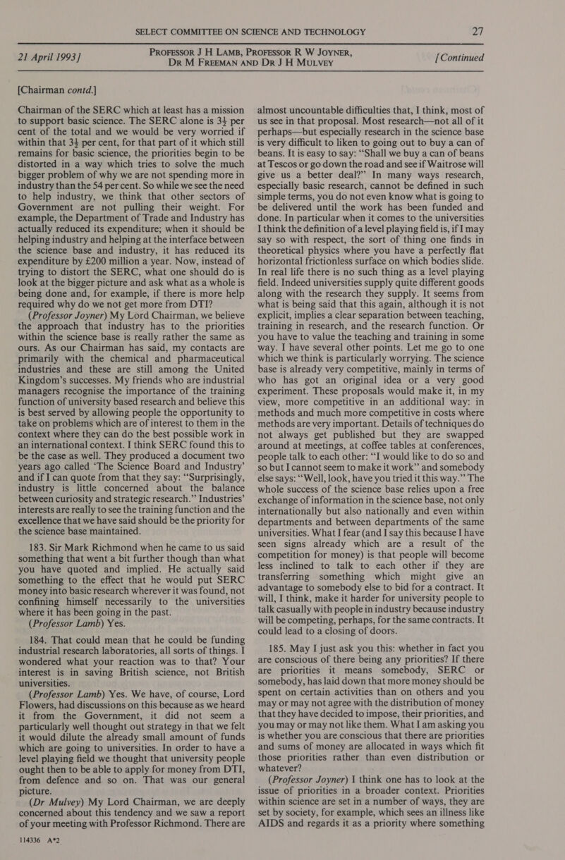  21 April 1993] [Chairman contd.] Chairman of the SERC which at least has a mission to support basic science. The SERC alone is 34 per cent of the total and we would be very worried if within that 34 per cent, for that part of it which still remains for basic science, the priorities begin to be distorted in a way which tries to solve the much bigger problem of why we are not spending more in industry than the 54 per cent. So while we see the need to help industry, we think that other sectors of Government are not pulling their weight. For example, the Department of Trade and Industry has actually reduced its expenditure; when it should be helping industry and helping at the interface between the science base and industry, it has reduced its expenditure by £200 million a year. Now, instead of trying to distort the SERC, what one should do is look at the bigger picture and ask what as a whole is being done and, for example, if there is more help required why do we not get more from DTI? (Professor Joyner) My Lord Chairman, we believe the approach that industry has to the priorities within the science base is really rather the same as ours. As our Chairman has said, my contacts are primarily with the chemical and pharmaceutical industries and these are still among the United Kingdom’s successes. My friends who are industrial managers recognise the importance of the training function of university based research and believe this is best served by allowing people the opportunity to take on problems which are of interest to them in the context where they can do the best possible work in an international context. I think SERC found this to be the case as well. They produced a document two years ago called ‘The Science Board and Industry’ and if I can quote from that they say: “Surprisingly, industry is little concerned about the balance between curiosity and strategic research.” Industries’ interests are really to see the training function and the excellence that we have said should be the priority for the science base maintained. 183. Sir Mark Richmond when he came to us said something that went a bit further though than what you have quoted and implied. He actually said something to the effect that he would put SERC money into basic research wherever it was found, not confining himself necessarily to the universities where it has been going in the past. (Professor Lamb) Yes. 184. That could mean that he could be funding industrial research laboratories, all sorts of things. I wondered what your reaction was to that? Your interest is in saving British science, not British universities. (Professor Lamb) Yes. We have, of course, Lord Flowers, had discussions on this because as we heard it from the Government, it did not seem a particularly well thought out strategy in that we felt it would dilute the already small amount of funds which are going to universities. In order to have a level playing field we thought that university people ought then to be able to apply for money from DTI, from defence and so on. That was our general picture. (Dr Mulvey) My Lord Chairman, we are deeply concerned about this tendency and we saw a report of your meeting with Professor Richmond. There are 114336 A*2 [Continued almost uncountable difficulties that, I think, most of us see in that proposal. Most research—not all of it perhaps—but especially research in the science base is very difficult to liken to going out to buy a can of beans. It is easy to say: “Shall we buy a can of beans at Tescos or go down the road and see if Waitrose will give us a better deal?” In many ways research, especially basic research, cannot be defined in such simple terms, you do not even know what is going to be delivered until the work has been funded and done. In particular when it comes to the universities I think the definition of a level playing field is, if I may say so with respect, the sort of thing one finds in theoretical physics where you have a perfectly flat horizontal frictionless surface on which bodies slide. In real life there is no such thing as a level playing field. Indeed universities supply quite different goods along with the research they supply. It seems from what is being said that this again, although it is not explicit, implies a clear separation between teaching, training in research, and the research function. Or you have to value the teaching and training in some way. I have several other points. Let me go to one which we think is particularly worrying. The science base is already very competitive, mainly in terms of who has got an original idea or a very good experiment. These proposals would make it, in my view, more competitive in an additional way: in methods and much more competitive in costs where methods are very important. Details of techniques do not always get published but they are swapped around at meetings, at coffee tables at conferences, people talk to each other: “I would like to do so and so but I cannot seem to make it work”’ and somebody else says: ‘“Well, look, have you tried it this way.” The whole success of the science base relies upon a free exchange of information in the science base, not only internationally but also nationally and even within departments and between departments of the same universities. What I fear (and I say this because I have seen signs already which are a result of the competition for money) is that people will become less inclined to talk to each other if they are transferring something which might give an advantage to somebody else to bid for a contract. It will, I think, make it harder for university people to talk casually with people in industry because industry will be competing, perhaps, for the same contracts. It could lead to a closing of doors. 185. May I just ask you this: whether in fact you are conscious of there being any priorities? If there are priorities it means somebody, SERC or somebody, has laid down that more money should be spent on certain activities than on others and you may or may not agree with the distribution of money that they have decided to impose, their priorities, and you may or may not like them. What I am asking you is whether you are conscious that there are priorities and sums of money are allocated in ways which fit those priorities rather than even distribution or whatever? (Professor Joyner) 1 think one has to look at the issue of priorities in a broader context. Priorities within science are set in a number of ways, they are set by society, for example, which sees an illness like AIDS and regards it as a priority where something