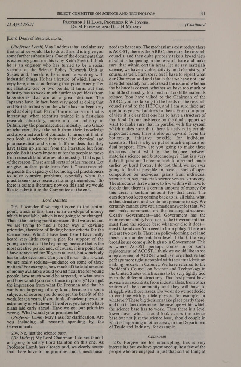  21 April 1993] [Lord Dean of Beswick contd.] (Professor Lamb) May I address that and also say that what we would like to do at the end is to give you some further submissions. One of the documents that is extremely good on this is by Keith Pavitt. I think he is an engineer who has turned to be a social scientist at the Science Policy Research Unit at Sussex and, therefore, he is used to working with industrial things. He has a lecture, of which I have a copy here, almost addressing that point exactly. Let me illustrate one or two points. It turns out that industry has to work much harder to get ideas from laboratories that are at a great distance. The Japanese have, in fact, been very good at doing that and British industry on the whole has not been very good at doing that. Part of the mechanism of that is interesting: when scientists trained in a first-class research laboratory, move into an industry in Britain, say the pharmaceutical industry, into Glaxo or whatever, they take with them their knowledge and also a network of contacts. It turns out that, if you look at selected industries like chemical and pharmaceutical and so on, half the ideas that they have taken up are not from the literature but from people. So it is very important for the people to move from research laboratories into industry. That is part of the reason. There are all sorts of other reasons. Let me give another quote from Pavitt: “‘basic research augments the capacity of technological practitioners to solve complex problems, especially when the practitioners have research training themselves.” So there is quite a literature now on this and we would like to submit it to the Committee at the end. Lord Dainton 203. I wonder if we might come to the central point, which is this: there is an envelope of money which is available, which is not going to be changed. That is the starting-point at present that we are at and we are trying to find a better way of devising priorities, therefore of finding better criteria for the science base. Whilst I have been here I have really heard very little except a plea for support of the young scientists at the beginning, because that is the most creative period and, of course, it is a point that I have advocated for 30 years at least, but somebody has to take decisions. Can you offer us—this is what we are really seeking—guidance on some of these matters? For example, how much of the total amount of money available would you let float free for young people, how much would be targeted, to what areas and how would you rank those in priority? Do I get the impression from what Dr Freeman said that he wants no targeting of any kind, because in some subjects, of course, you do not get the benefit of the work for ten years, if you think of nuclear physics or astronomy or whatever? Therefore, you have to have plans laid early ahead. Have we got our priorities wrong? What would your priorities be? (Professor Lamb) May | ask for clarification. Are you including all research spending by the Government? 204. No, just:the science base. (Dr Mulvey) My Lord Chairman, I do not think I am going to satisfy Lord Dainton on this one. As Professor Lamb has already said, we clearly accept that there have to be priorities and a mechanism [Continued needs to be set up. The mechanisms exist today: there is ACOST, there is the ABRC, there are the research councils, and they quite properly take a broad view of what is happening in the research base and make sure that within certain areas, let us say materials science, we have a viable activity, and chemistry, of course, as well. I am sorry but I have to repeat what our Chairman said and that is that we have not, and have deliberately not, addressed the issue of whether the balance is correct, whether we have too much or too little chemistry, too much or too little materials science. You have talked to the Chairman of the ABRC, you are talking to the heads of the research councils and to the HEFCs, and I am sure these are questions you will address to them. From our point of view it is clear that one has to have a structure of that kind. In our insistence on the dual support we want to make sure that in parallel with the system which makes sure that there is activity in certain important areas, there is also an upward, from the bottom-up, initiative possible for individual scientists. That is why we put so much emphasis on dual support. How are you going to make these decisions about what is the balance between materials science and biotechnology? That is a very difficult question. To come back to a remark made earlier by Lord Porter, I do not think we are ever going to find it possible to have a sort of open competition on individual grants from individual scientists in, say, materials science versus astronomy. The structures that we have to live within will have to decide that there is a certain amount of money for this area, a certain amount for that area. The question you keep coming back to is, all right, what is that structure, and we do not presume to say. We certainly cannot give you a magic answer for that. We can make comments on the existing structures. Clearly Government—and Government has the main responsibility because it is the Government that must fund the science base whatever else it does— must take advice. You need to form policy. There are at least two levels. There is a policy-forming level and there is an implementation level. I think the very broad issues come quite high up in Government. This is where ACOST perhaps comes in or some replacement of ACOST. I think we would like to see a replacement of ACOST which is more effective and perhaps more tightly coupled with the actual decision making process in Cabinet. We have referred to the President’s Council on Science and Technology in the United States which seems to be very tightly tied in to the different structures. That body must have advice from scientists, from industrialists, from other sectors of the community and they will have to struggle with those issues. Do we or do we not decide to continue with particle physics, for example, or whatever? These big decisions take place partly there, and that in fact determines the envelope within which the science base has to work. Then there is a level lower down which should look across the science base but not just the science base, should couple in what is happening in other areas, in the Department of Trade and Industry, for example. Chairman 205. Forgive me for interrupting, this is very interesting but we have questioned quite a few of the people who are engaged in just that sort of thing at