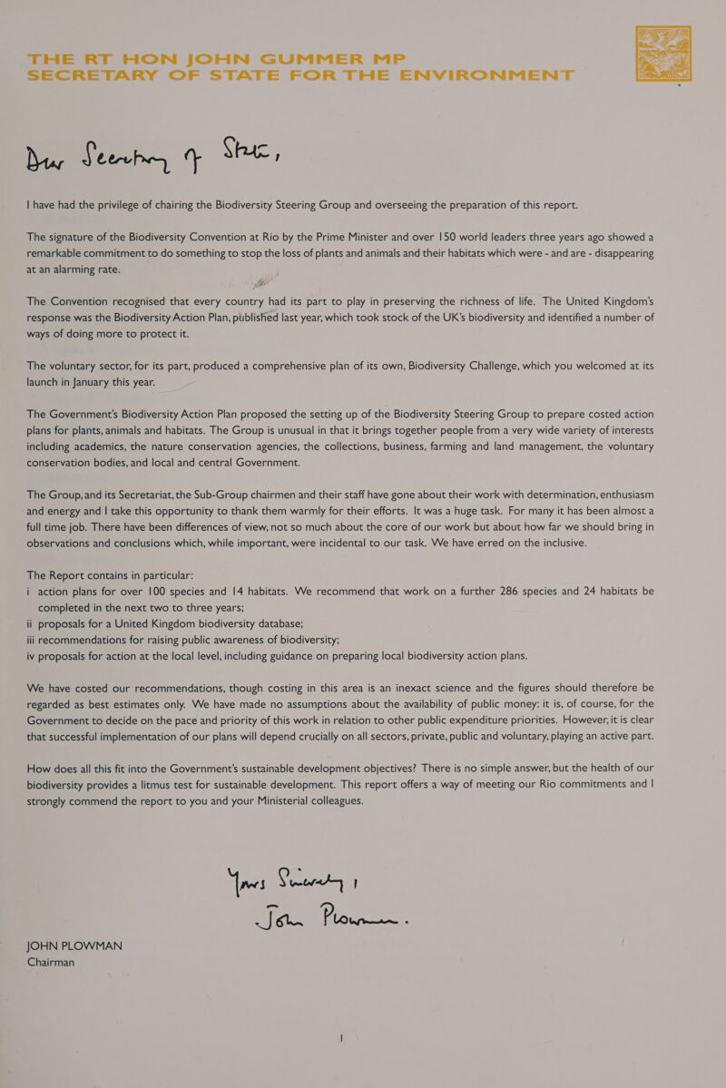 THE RT HON JOHN GUMMER MP SECRETARY OF STATE FOR THE ENVIRONMENT  ier Jeeuhy 4 Shac, | have had the privilege of chairing the Biodiversity Steering Group and overseeing the preparation of this report. The signature of the Biodiversity Convention at Rio by the Prime Minister and over 150 world leaders three years ago showed a remarkable commitment to do something to stop the loss of plants and animals and their habitats which were - and are - disappearing at an alarming rate. The Convention recognised that every country had its part to play in preserving the richness of life. The United Kingdom’s response was the Biodiversity Action Plan, published last year, which took stock of the UK’s biodiversity and identified a number of ways of doing more to protect it. The voluntary sector, for its part, produced a comprehensive plan of its own, Biodiversity Challenge, which you welcomed at its launch in January this year. The Government's Biodiversity Action Plan proposed the setting up of the Biodiversity Steering Group to prepare costed action plans for plants, animals and habitats. The Group is unusual in that it brings together people from a very wide variety of interests including academics, the nature conservation agencies, the collections, business, farming and land management, the voluntary conservation bodies, and local and central Government. The Group, and its Secretariat, the Sub-Group chairmen and their staff have gone about their work with determination, enthusiasm and energy and | take this opportunity to thank them warmly for their efforts. It was a huge task. For many it has been almost a full time job. There have been differences of view, not so much about the core of our work but about how far we should bring in observations and conclusions which, while important, were incidental to our task. We have erred on the inclusive. The Report contains in particular: i action plans for over 100 species and 14 habitats. We recommend that work on a further 286 species and 24 habitats be completed in the next two to three years; ii proposals for a United Kingdom biodiversity database; iii recommendations for raising public awareness of biodiversity; iv proposals for action at the local level, including guidance on preparing local biodiversity action plans. We have costed our recommendations, though costing in this area is an inexact science and the figures should therefore be regarded as best estimates only. We have made no assumptions about the availability of public money: it is, of course, for the Government to decide on the pace and priority of this work in relation to other public expenditure priorities. However, it is clear that successful implementation of our plans will depend crucially on all sectors, private, public and voluntary, playing an active part. How does all this fit into the Government's sustainable development objectives? There is no simple answer, but the health of our biodiversity provides a litmus test for sustainable development. This report offers a way of meeting our Rio commitments and | strongly commend the report to you and your Ministerial colleagues. [mes Preoky Jon Pie weee : JOHN PLOWMAN Chairman