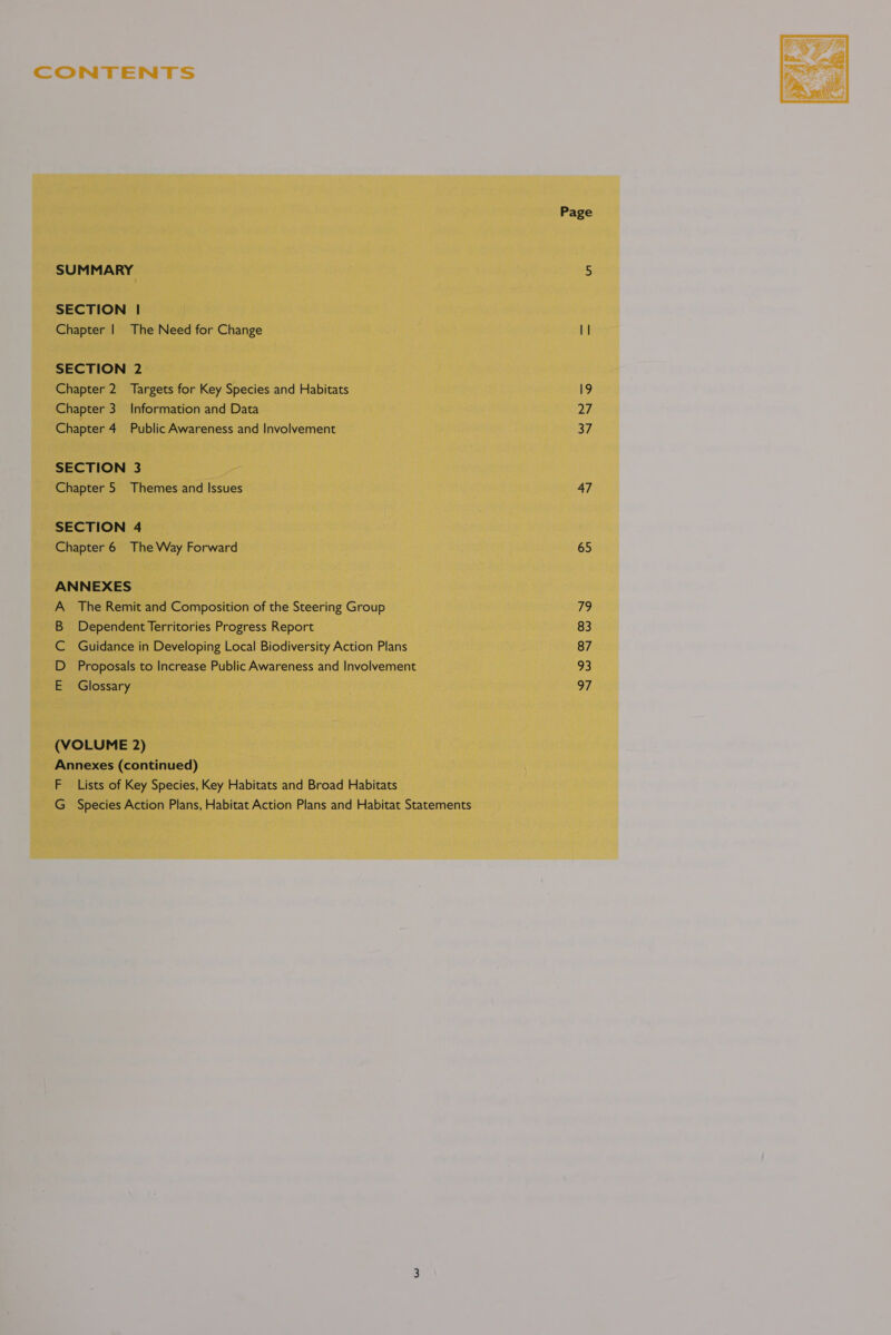 SECTION | Chapter | The Need for Change SECTION 2 Chapter 2. Targets for Key Species and Habitats Chapter 3. Information and Data Chapter 4 Public Awareness and Involvement SECTION 3 Chapter 5 Themes and Issues SECTION 4 Chapter 6 The Way Forward ANNEXES A_ The Remit and Composition of the Steering Group B Dependent Territories Progress Report C Guidance in Developing Local Biodiversity Action Plans D Proposals to Increase Public Awareness and Involvement E Glossary (VOLUME 2) Annexes (continued) F Lists of Key Species, Key Habitats and Broad Habitats G Species Action Plans, Habitat Action Plans and Habitat Statements Page 19 pays 37 47 65 ihe, 83 87 93 a7