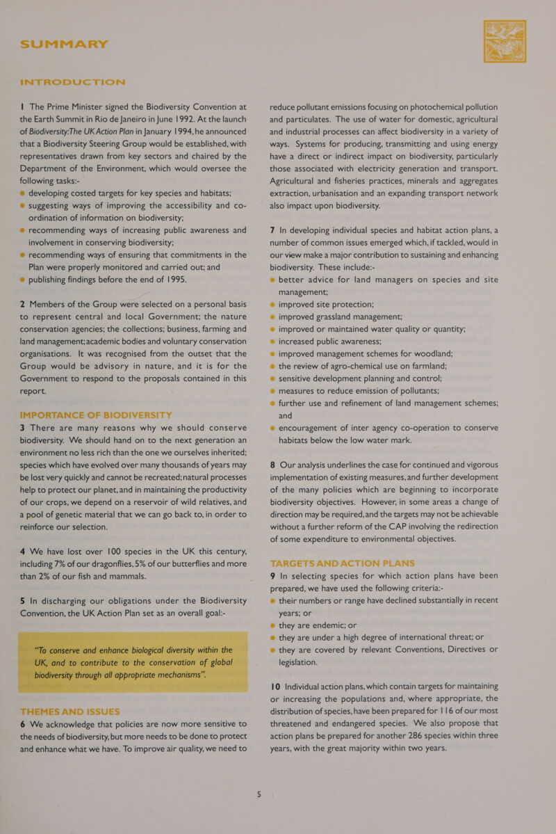 INTRODUCTION | The Prime Minister signed the Biodiversity Convention at the Earth Summit in Rio de Janeiro in June 1992. At the launch of Biodiversity:The UK Action Plan in January 1994,he announced that a Biodiversity Steering Group would be established, with representatives drawn from key sectors and chaired by the Department of the Environment, which would oversee the following tasks:- ® developing costed targets for key species and habitats; ® suggesting ways of improving the accessibility and co- ordination of information on biodiversity; ® recommending ways of increasing public awareness and involvement in conserving biodiversity; ® recommending ways of ensuring that commitments in the Plan were properly monitored and carried out; and ® publishing findings before the end of 1995. 2 Members of the Group were selected on a personal basis to represent central and local Government; the nature conservation agencies; the collections; business, farming and land management; academic bodies and voluntary conservation organisations. It was recognised from the outset that the Group would be advisory in nature, and it is for the Government to respond to the proposals contained in this report. IMPORTANCE OF BIODIVERSITY 3 There are many reasons why we should conserve biodiversity. We should hand on to the next generation an environment no less rich than the one we ourselves inherited; species which have evolved over many thousands of years may be lost very quickly and cannot be recreated; natural processes help to protect our planet, and in maintaining the productivity of our crops, we depend on a reservoir of wild relatives, and a pool of genetic material that we can go back to, in order to reinforce our selection. 4 We have lost over 100 species in the UK this century, including 7% of our dragonflies, 5% of our butterflies and more than 2% of our fish and mammals.  THEMES AND ISSUES 6 We acknowledge that policies are now more sensitive to the needs of biodiversity, but more needs to be done to protect and enhance what we have. To improve air quality, we need to  reduce pollutant emissions focusing on photochemical pollution and particulates. The use of water for domestic, agricultural and industrial processes can affect biodiversity in a variety of ways. Systems for producing, transmitting and using energy have a direct or indirect impact on biodiversity, particularly those associated with electricity generation and transport. Agricultural and fisheries practices, minerals and aggregates extraction, urbanisation and an expanding transport network also impact upon biodiversity. 7 In developing individual species and habitat action plans, a number of common issues emerged which, if tackled, would in our view make a major contribution to sustaining and enhancing biodiversity. These include:- ® better advice for land managers on species and site management; improved site protection; improved grassland management; improved or maintained water quality or quantity; increased public awareness; improved management schemes for woodland; the review of agro-chemical use on farmland; sensitive development planning and control; measures to reduce emission of pollutants; further use and refinement of land management schemes; and ® encouragement of inter agency co-operation to conserve habitats below the low water mark. 8 Our analysis underlines the case for continued and vigorous implementation of existing measures, and further development of the many policies which are beginning to incorporate biodiversity objectives. However, in some areas a change of direction may be required, and the targets may not be achievable without a further reform of the CAP involving the redirection of some expenditure to environmental objectives. TARGETS AND ACTION PLANS 9 In selecting species for which action plans have been prepared, we have used the following criteria:- e their numbers or range have declined substantially in recent years; or ® they are endemic; or ® they are under a high degree of international threat; or ® they are covered by relevant Conventions, Directives or legislation. 10 Individual action plans, which contain targets for maintaining or increasing the populations and, where appropriate, the distribution of species, have been prepared for | 16 of our most threatened and endangered species. We also propose that action plans be prepared for another 286 species within three years, with the great majority within two years.