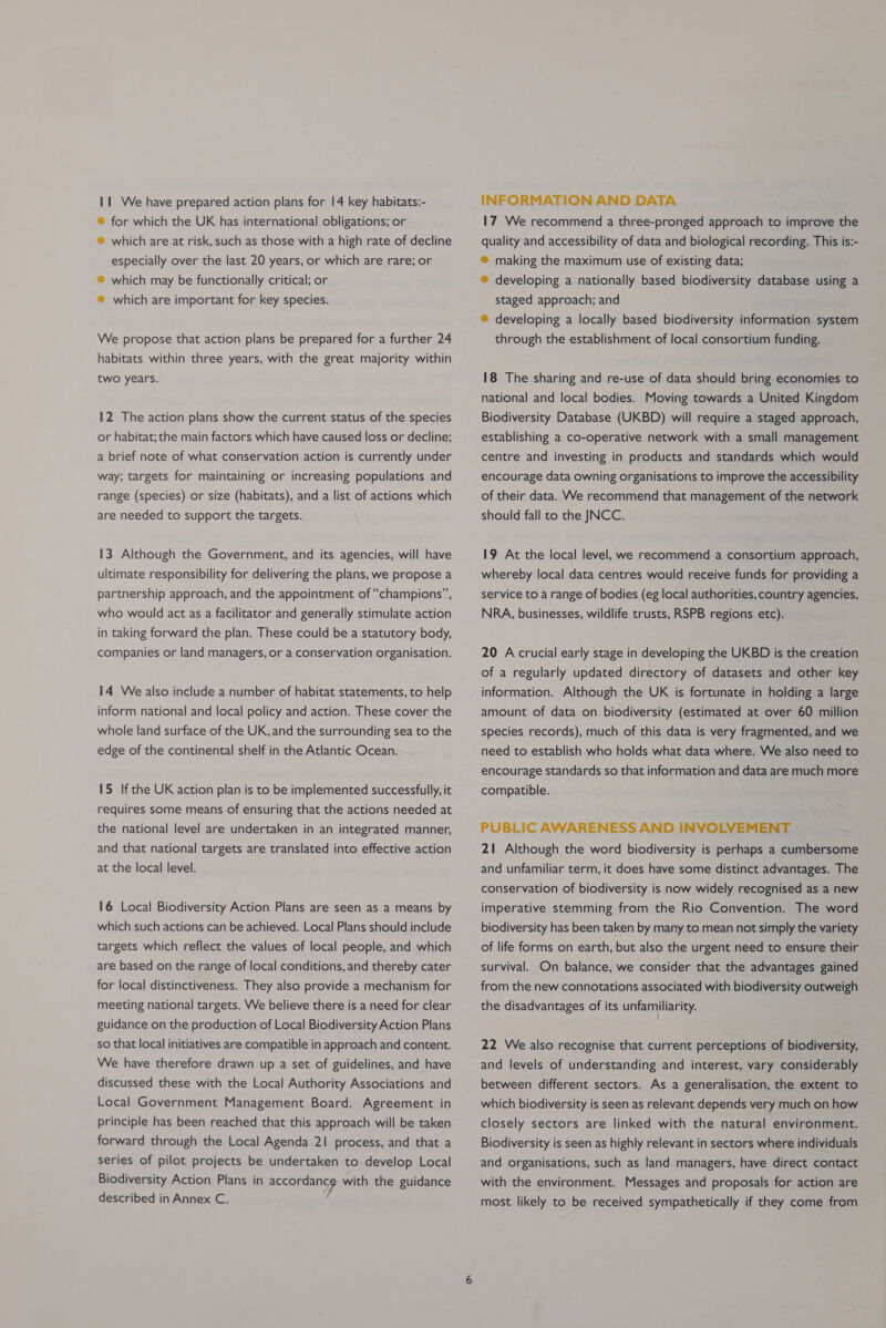 11 We have prepared action plans for |4 key habitats:- ® for which the UK has international obligations; or ® which are at risk, such as those with a high rate of decline especially over the last 20 years, or which are rare; or ® which may be functionally critical; or ® which are important for key species. We propose that action plans be prepared for a further 24 habitats within three years, with the great majority within two years. 12 The action plans show the current status of the species or habitat; the main factors which have caused loss or decline; a brief note of what conservation action is currently under way; targets for maintaining or increasing populations and range (species) or size (habitats), and a list of actions which are needed to support the targets. 13 Although the Government, and its agencies, will have ultimate responsibility for delivering the plans, we propose a partnership approach, and the appointment of “champions”, who would act as a facilitator and generally stimulate action in taking forward the plan. These could be a statutory body, companies or land managers, or a conservation organisation. 14 We also include a number of habitat statements, to help inform national and local policy and action. These cover the whole land surface of the UK, and the surrounding sea to the edge of the continental shelf in the Atlantic Ocean. 15 If the UK action plan is to be implemented successfully, it requires some means of ensuring that the actions needed at the national level are undertaken in an integrated manner, and that national targets are translated into effective action at the local level. 16 Local Biodiversity Action Plans are seen as a means by which such actions can be achieved. Local Plans should include targets which reflect the values of local people, and which are based on the range of local conditions, and thereby cater for local distinctiveness. They also provide a mechanism for meeting national targets. We believe there is a need for clear guidance on the production of Local Biodiversity Action Plans so that local initiatives are compatible in approach and content. We have therefore drawn up a set of guidelines, and have discussed these with the Local Authority Associations and Local Government Management Board. Agreement in principle has been reached that this approach will be taken forward through the Local Agenda 21 process, and that a series of pilot projects be undertaken to develop Local Biodiversity Action Plans in accordance with the guidance described in Annex C. f INFORMATION AND DATA 17 We recommend a three-pronged approach to improve the quality and accessibility of data and biological recording. This is:- ® making the maximum use of existing data; ® developing a nationally based biodiversity database using a staged approach; and ® developing a locally based biodiversity information system through the establishment of local consortium funding. 18 The sharing and re-use of data should bring economies to national and local bodies. Moving towards a United Kingdom Biodiversity Database (UKBD) will require a staged approach, establishing a co-operative network with a small management centre and investing in products and standards which would encourage data owning organisations to improve the accessibility of their data. We recommend that management of the network should fall to the JNCC. 19 At the local level, we recommend a consortium approach, whereby local data centres would receive funds for providing a service to a range of bodies (eg local authorities, country agencies, NRA, businesses, wildlife trusts, RSPB regions etc). 20 A crucial early stage in developing the UKBD is the creation of a regularly updated directory of datasets and other key information. Although the UK is fortunate in holding a large amount of data on biodiversity (estimated at over 60 million species records), much of this data is very fragmented, and we need to establish who holds what data where. We also need to encourage standards so that information and data are much more compatible. PUBLIC AWARENESS AND INVOLVEMENT 21 Although the word biodiversity is perhaps a cumbersome and unfamiliar term, it does have some distinct advantages. The conservation of biodiversity is now widely recognised as a new imperative stemming from the Rio Convention. The word biodiversity has been taken by many to mean not simply the variety of life forms on earth, but also the urgent need to ensure their survival. On balance, we consider that the advantages gained from the new connotations associated with biodiversity outweigh the disadvantages of its unfamiliarity. 22 We also recognise that current perceptions of biodiversity, and levels of understanding and interest, vary considerably between different sectors. As a generalisation, the extent to which biodiversity is seen as relevant depends very much on how closely sectors are linked with the natural environment. Biodiversity is seen as highly relevant in sectors where individuals and organisations, such as land managers, have direct contact with the environment. Messages and proposals for action are most likely to be received sympathetically if they come from