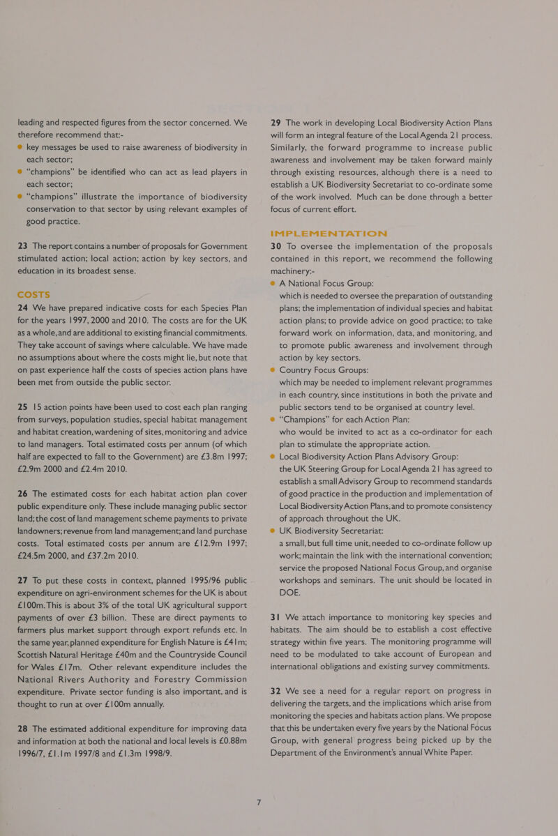 leading and respected figures from the sector concerned. We therefore recommend that:- ® key messages be used to raise awareness of biodiversity in each sector; ® “champions” be identified who can act as lead players in each sector; ® “champions” illustrate the importance of biodiversity conservation to that sector by using relevant examples of good practice. 23 The report contains a number of proposals for Government stimulated action; local action; action by key sectors, and education in its broadest sense. CcosTS 24 We have prepared indicative costs for each Species Plan for the years 1997, 2000 and 2010. The costs are for the UK as a whole, and are additional to existing financial commitments. They take account of savings where calculable. We have made no assumptions about where the costs might lie, but note that on past experience half the costs of species action plans have been met from outside the public sector. 25 15 action points have been used to cost each plan ranging from surveys, population studies, special habitat management and habitat creation, wardening of sites, monitoring and advice to land managers. Total estimated costs per annum (of which half are expected to fall to the Government) are £3.8m 1997; £2.9m 2000 and £2.4m 2010. 26 The estimated costs for each habitat action plan cover public expenditure only. These include managing public sector land; the cost of land management scheme payments to private landowners; revenue from land management; and land purchase costs. Total estimated costs per annum are £12.9m 1997; £24.5m 2000, and £37.2m 2010. 27 To put these costs in context, planned 1995/96 public expenditure on agri-environment schemes for the UK is about £100m. This is about 3% of the total UK agricultural support payments of over £3 billion. These are direct payments to farmers plus market support through export refunds etc. In the same year, planned expenditure for English Nature is £41m; Scottish Natural Heritage £40m and the Countryside Council for Wales £17m. Other relevant expenditure includes the National Rivers Authority and Forestry Commission expenditure. Private sector funding is also important, and is thought to run at over £100m annually. 28 The estimated additional expenditure for improving data and information at both the national and local levels is £0.88m 1996/7, £1.1m 1997/8 and £1.3m 1998/9. 29 The work in developing Local Biodiversity Action Plans will form an integral feature of the Local Agenda 21 process. Similarly, the forward programme to increase public awareness and involvement may be taken forward mainly through existing resources, although there is a need to establish a UK Biodiversity Secretariat to co-ordinate some of the work involved. Much can be done through a better focus of current effort. iIMPLEMENTATION 30 To oversee the implementation of the proposals contained in this report, we recommend the following machinery:- @ A National Focus Group: which is needed to oversee the preparation of outstanding plans; the implementation of individual species and habitat action plans; to provide advice on good practice; to take forward work on information, data, and monitoring, and to promote public awareness and involvement through action by key sectors. ® Country Focus Groups: which may be needed to implement relevant programmes in each country, since institutions in both the private and public sectors tend to be organised at country level. ®@ “Champions” for each Action Plan: who would be invited to act as a co-ordinator for each plan to stimulate the appropriate action. ® Local Biodiversity Action Plans Advisory Group: the UK Steering Group for Local Agenda 21 has agreed to establish a small Advisory Group to recommend standards of good practice in the production and implementation of Local Biodiversity Action Plans,and to promote consistency of approach throughout the UK. ® UK Biodiversity Secretariat: a small, but full time unit, needed to co-ordinate follow up work; maintain the link with the international convention; service the proposed National Focus Group, and organise workshops and seminars. The unit should be located in DOE. 31 We attach importance to monitoring key species and habitats. The aim should be to establish a cost effective strategy within five years. The monitoring programme will need to be modulated to take account of European and international obligations and existing survey commitments. 32 We see a need for a regular report on progress in delivering the targets, and the implications which arise from monitoring the species and habitats action plans. We propose that this be undertaken every five years by the National Focus Group, with general progress being picked up by the Department of the Environment’s annual White Paper.