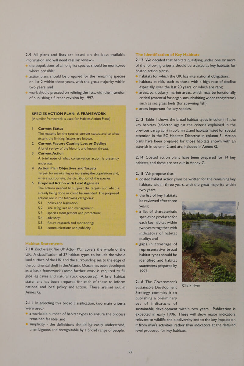 2.9 All plans and lists are based on the best available information and will need regular review:- ® the populations of all long list species should be monitored where possible; ® action plans should be prepared for the remaining species on list 2 within three years, with the great majority within Habitat Statements 2.10 Biodiversity: The UK Action Plan covers the whole of the UK. A classification of 37 habitat types, to include the whole land surface of the UK, and the surrounding sea to the edge of the continental shelf in the Atlantic Ocean has been developed as a basic framework (some further work is required to fill gaps, eg caves and natural rock exposures). A brief habitat statement has been prepared for each of these to inform national and local policy and action. These are set out in Annex G. 2.11 In selecting this broad classification, two main criteria were used:- ® a workable number of habitat types to ensure the process remained feasible; and ® simplicity - the definitions should be easily understood, unambiguous and recognisable by a broad range of people.  22 The identification of Key Habitats 2.12 We decided that habitats qualifying under one or more of the following criteria should be treated as key habitats for costed action plans:- ® habitats for which the UK has international obligations; ® habitats at risk, such as those with a high rate of decline especially over the last 20 years, or which are rare; ® areas, particularly marine areas, which may be functionally critical (essential for organisms inhabiting wider ecosystems) such as sea grass beds (for spawning fish); ® areas important for key species. 2.13 Table | shows the broad habitat types in column |; the key habitats (selected against the criteria explained in the previous paragraph) in column 2, and habitats listed for special attention in the EC Habitats Directive in column 3. Action plans have been prepared for those habitats shown with an asterisk in column 2, and are included in Annex G. 2.14 Costed action plans have been prepared for 14 key habitats, and these are set out in Annex G. 2.15 We propose that:- ® costed habitat action plans be written for the remaining key habitats within three years, with the great majority within two years; ® the list of key habitats be reviewed after three years; ® a list of characteristic species be produced for each key habitat within two years together with indicators of habitat quality; and ® gaps in coverage of representative broad habitat types should be identified and habitat statements prepared by 1997, 2.16 The Government’s Sustainable Development Strategy commits it to Chalk river publishing a preliminary indicators of sustainable development within two years. Publication is expected in early 1996. These will show major indicators relevant to wildlife and biodiversity and to the key impacts on it from man’s activities, rather than indicators at the detailed level proposed for key habitats. set of 