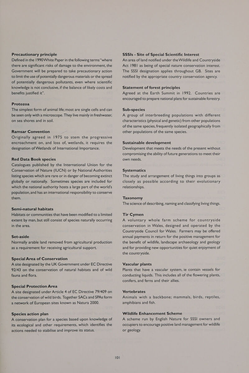 Precautionary principle Defined in the 1990 White Paper in the following terms “where there are significant risks of damage to the environment, the Government will be prepared to take precautionary action to limit the use of potentially dangerous materials or the spread of potentially dangerous pollutants, even where scientific knowledge is not conclusive, if the balance of likely costs and benefits justified it’. Protozoa The simplest form of animal life; most are single cells and can be seen only with a microscope. They live mainly in freshwater, on sea shores and in soil. Ramsar Convention Originally agreed in 1975 to stem the progressive encroachment on, and loss of, wetlands, it requires the designation of Wetlands of International Importance. Red Data Book species Catalogues published by the International Union for the Conservation of Nature (IUCN) or by National Authorities listing species which are rare or in danger of becoming extinct globally or nationally. Sometimes species are included for which the national authority hosts a large part of the world’s population, and has an international responsibility to conserve them. Semi-natural habitats Habitats or communities that have been modified to a limited extent by man, but still consist of species naturally occurring in the area. Set-aside Normally arable land removed from agricultural production as a requirement for receiving agricultural support. Special Area of Conservation A site designated by the UK Government under EC Directive 92/43 on the conservation of natural habitats and of wild fauna and flora. Special Protection Area A site designated under Article 4 of EC Directive 79/409 on the conservation of wild birds. Together SACs and SPAs form a network of European sites known as Natura 2000. Species action plan A conservation plan for a species based upon knowledge of its ecological and other requirements, which identifies the actions needed to stabilise and improve its status. 101 SSSls - Site of Special Scientific Interest An area of land notified under the Wildlife and Countryside Act 1981 as being of special nature conservation interest. The SSSI designation applies throughout GB. Sites are notified by the appropriate country conservation agency. Statement of forest principles Agreed at the Earth Summit in 1992. Countries are encouraged to prepare national plans for sustainable forestry. Sub-species A group of interbreeding populations with different characteristics (physical and genetic) from other populations of the same species, frequently isolated geographically from other populations of the same species. Sustainable development Development that meets the needs of the present without compromising the ability of future generations to meet their own needs. Systematics The study and arrangement of living things into groups as closely as possible according to their evolutionary relationships. Taxonomy The science of describing, naming and classifying living things. Tir Cymen A voluntary whole farm scheme for countryside conservation in Wales, designed and operated by the Countryside Council for Wales. Farmers may be offered annual payments in return for the positive management for the benefit of wildlife, landscape archaeology and geology and for providing new opportunities for quiet enjoyment of the countryside. Vascular plants Plants that have a vascular system, ie contain vessels for conducting liquids. This includes all of the flowering plants, conifers, and ferns and their allies. Vertebrates Animals with a backbone; mammals, birds, reptiles, amphibians and fish. Wildlife Enhancement Scheme A scheme run by English Nature for SSSI] owners and occupiers to encourage positive land management for wildlife or geology.
