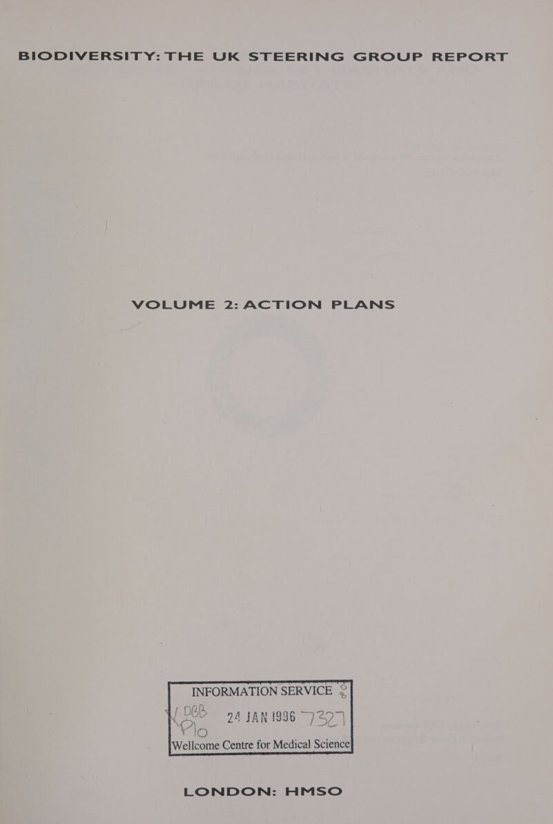 BIODIVERSITY: THE UK STEERING GROUP REPORT VOLUME 2: ACTION PLANS   INFORMATION SERVICE 2 [065 94 JAN 1996 7297)   i by ) F 4 ; Wellcome Centre for Medical Science   LONDON: HMSO
