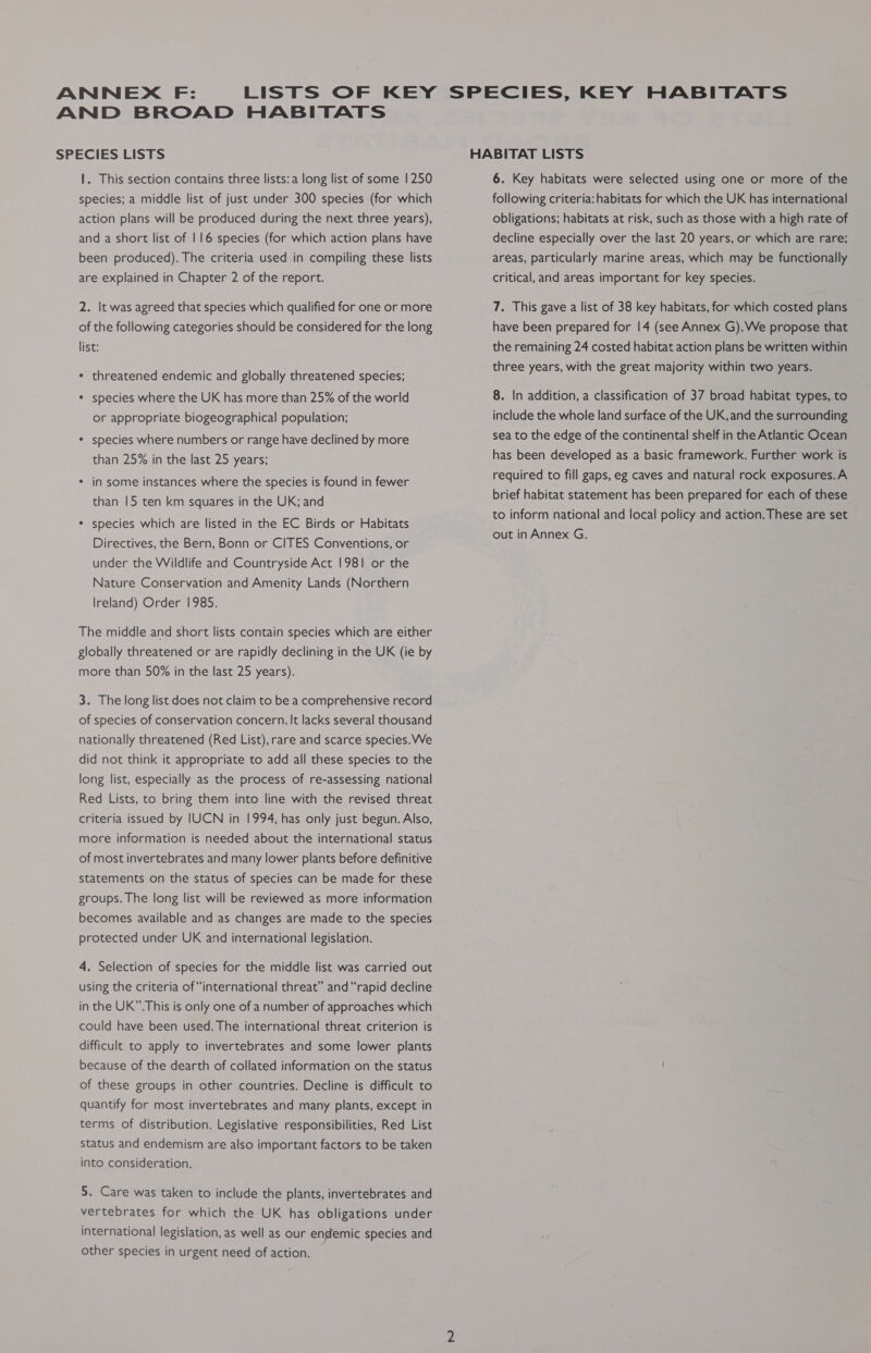 ANNEX F: LISTS OF KEY SPECIES, KEY HABITATS AND BROAD HABITATS SPECIES LISTS HABITAT LISTS 1. This section contains three lists:a long list of some | 250 species; a middle list of just under 300 species (for which action plans will be produced during the next three years), and a short list of 116 species (for which action plans have been produced). The criteria used in compiling these lists are explained in Chapter 2 of the report. 2. It was agreed that species which qualified for one or more of the following categories should be considered for the long list: ¢ threatened endemic and globally threatened species; * species where the UK has more than 25% of the world or appropriate biogeographical population; * species where numbers or range have declined by more than 25% in the last 25 years; * in some instances where the species is found in fewer than |5 ten km squares in the UK; and * species which are listed in the EC Birds or Habitats Directives, the Bern, Bonn or CITES Conventions, or under the Wildlife and Countryside Act 1981 or the Nature Conservation and Amenity Lands (Northern Ireland) Order 1985. The middle and short lists contain species which are either globally threatened or are rapidly declining in the UK (ie by more than 50% in the last 25 years). 3. The long list does not claim to be a comprehensive record of species of conservation concern. It lacks several thousand nationally threatened (Red List), rare and scarce species. We did not think it appropriate to add all these species to the long list, especially as the process of re-assessing national Red Lists, to bring them into line with the revised threat criteria issued by IUCN in 1994, has only just begun. Also, more information is needed about the international status of most invertebrates and many lower plants before definitive statements on the status of species can be made for these groups. The long list will be reviewed as more information becomes available and as changes are made to the species protected under UK and international legislation. 4. Selection of species for the middle list was carried out using the criteria of “international threat” and “rapid decline in the UK”. This is only one of anumber of approaches which could have been used. The international threat criterion is difficult to apply to invertebrates and some lower plants because of the dearth of collated information on the status of these groups in other countries. Decline is difficult to quantify for most invertebrates and many plants, except in terms of distribution. Legislative responsibilities, Red List status and endemism are also important factors to be taken into consideration. 5. Care was taken to include the plants, invertebrates and vertebrates for which the UK has obligations under international legislation, as well as our endemic species and other species in urgent need of action. 6. Key habitats were selected using one or more of the following criteria: habitats for which the UK has international obligations; habitats at risk, such as those with a high rate of decline especially over the last 20 years, or which are rare; areas, particularly marine areas, which may be functionally critical, and areas important for key species. 7. This gave a list of 38 key habitats, for which costed plans have been prepared for 14 (see Annex G).We propose that the remaining 24 costed habitat action plans be written within three years, with the great majority within two years. 8. In addition, a classification of 37 broad habitat types, to include the whole land surface of the UK, and the surrounding sea to the edge of the continental shelf in the Atlantic Ocean has been developed as a basic framework. Further work is required to fill gaps, eg caves and natural rock exposures.A brief habitat statement has been prepared for each of these to inform national and local policy and action. These are set out in Annex G.