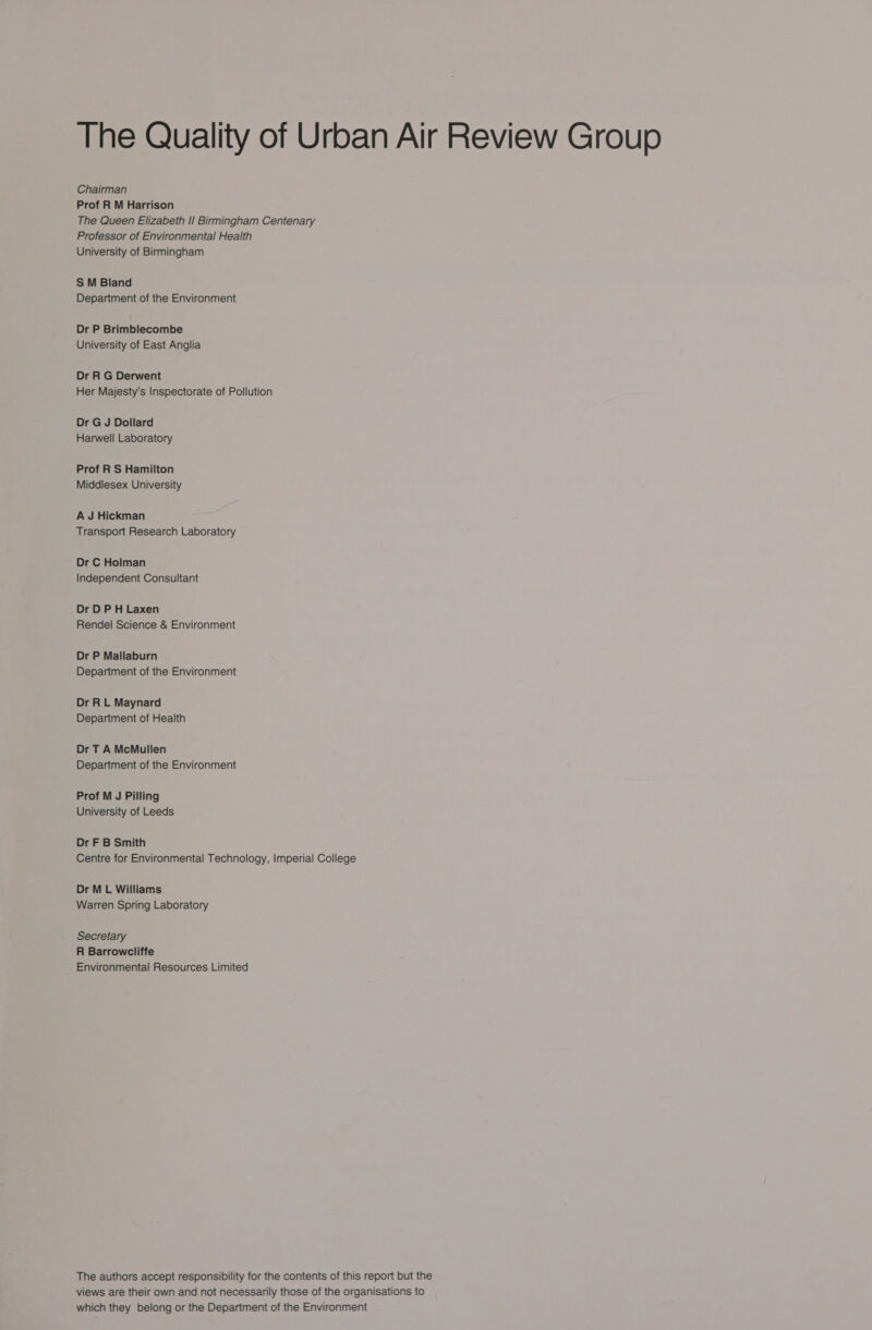 Chairman Prof R M Harrison The Queen Elizabeth II Birmingham Centenary Professor of Environmental Health University of Birmingham S M Bland Department of the Environment Dr P Brimblecombe University of East Anglia Dr R G Derwent Her Majesty’s Inspectorate of Pollution Dr G J Dollard Harwell Laboratory Prof R S Hamilton Middlesex University A J Hickman Transport Research Laboratory Dr C Holman Independent Consultant Dr DP H Laxen Rendel Science &amp; Environment Dr P Mallaburn Department of the Environment Dr R L Maynard Department of Health Dr T A McMullen Department of the Environment Prof M J Pilling University of Leeds Dr F B Smith Centre for Environmental Technology, Imperial College Dr ML Williams Warren Spring Laboratory Secretary R Barrowcliffe Environmental Resources Limited The authors accept responsibility for the contents of this report but the views are their own and not necessarily those of the organisations to which they belong or the Department of the Environment