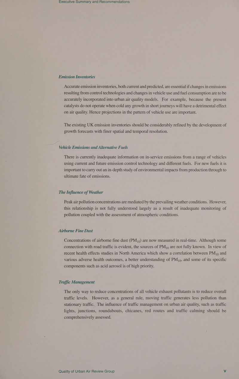 Emission Inventories Accurate emission inventories, both current and predicted, are essential if changes in emissions resulting from control technologies and changes in vehicle use and fuel consumption are to be accurately incorporated into urban air quality models. For example, because the present catalysts do not operate when cold any growth in short journeys will have a detrimental effect on air quality. Hence projections in the pattern of vehicle use are important. The existing UK emission inventories should be considerably refined by the development of growth forecasts with finer spatial and temporal resolution. Vehicle Emissions and Alternative Fuels There is currently inadequate information on in-service emissions from a range of vehicles using current and future emission control technology and different fuels. For new fuels it is important to carry out an in-depth study of environmental impacts from production through to ultimate fate of emissions. The Influence of Weather Peak air pollution concentrations are mediated by the prevailing weather conditions. However, this relationship is not fully understood largely as a result of inadequate monitoring of pollution coupled with the assessment of atmospheric conditions. Airborne Fine Dust Concentrations of airborne fine dust (PMj.) are now measured in real-time. Although some connection with road traffic is evident, the sources of PM) are not fully known. In view of recent health effects studies in North America which show a correlation between PM), and various adverse health outcomes, a better understanding of PMj9, and some of its specific components such as acid aerosol is of high priority. Traffic Management The only way to reduce concentrations of all vehicle exhaust pollutants is to reduce overall traffic levels. However, as a general rule, moving traffic generates less pollution than stationary traffic. The influence of traffic management on urban air quality, such as traffic lights, junctions, roundabouts, chicanes, red routes and traffic calming should be comprehensively assessed.