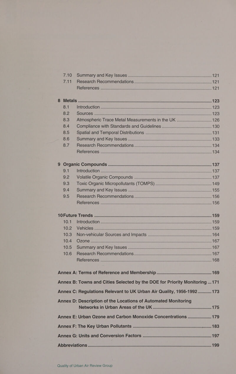 em OSE ALCHIAECONMTION CANONS et. estar s+ coe fee inncuccdertcnresceeseoeutorcouanees 121 ERE OEOT ICES reece crac ste secon ame N i daisy aniehan serail ava een laa eke 121 Eo MINN ANS crercet sony Saree nan masteniae eee ee wes nen te atecuas avila ancy aktisiczuensie suuanuenexuavanraaceenatboeoscens 123 8.1 PSECU HOM erratic sett meta eet as 0 cet aden can Arenas ant cttadisentre can nlbain epane 123 Sepak a sel 8) 1g =o) pi balk en 4 eRBn iin on Ee ee ROPER aoe cS 123 8.3. Atmospheric Trace Metal Measurements in the UK .................0000eeeeee 126 8.4 Compliance with Standards and Guidelines ..............ccccccccssseeceeeeeeeeees 130 eta OPAL er Cal CITI OFAN LISWIOULIONS es s.t tector dane fetus suk soaecwet ie aes seegs 131 Rae eee SUNDIAL HRC Y A SSUES ieee tan yeas teeens Lon twA rvs sis tauddacaeeee ootsva teisurneset eos 133 Hr mee TAOSCALCIN OCOMNTICMCAONIS sexceayeice ce ea sevaseeael ana aca hanes eee ace se Mieeen 134 ESOIGIGNICES eer eriaei a ree aat neal Ae er ne ween ee eh Cee rates fe oie 134 DIROLGAMIC COMPOUNGS ocovarscaccscsoocsciutersraeuscts rcvovucdvarcsttcecatape stuateccresrcbateaie ss 137 9.1 NNBOCIUICHOMtaneetcttciee sala alr reac s rareens neers eh MCR Er Wa taane tereeois 137 Jeane Olathe Conca, GAOMDOUNGS Micnecencsessasadecua-hvstrancdnas aca aceces ati@uavctwaiys 137 Oar oxic organic, Micropollutants l OMPS)a:20.. an actestentioutsciincasate es 149 Ame OUFIMIAL Yeti ACY ISSUGS S.irevactsid/caade ccd teaver tis tate nak detec liane ten aene 155 Dey ee CSCAICIT MOCOMMMENCAUONS reais steacs cxnneee. ds vordnvhddusucar nds seed entvagebreaswees 156 PAGE G INOS errant tna trc cae teticn ea nis tuataa be oeuso souaurhsthincs couareenh be cease 156 PUR RELECLIN © EL ROUNS fest tte snc pet’ceccantcseyccerthvavrensasesdbcaryevysdsaatravareattvsddevaupentocanatee 159 ET WOM AT LERCH LON Cat rite ttre cy Patina snes rd te a dante eae atin sec oh vaya WARN nk fda Peta ae 159 BE) om VOCS rere etre oe ee cceneam as Rec aui vi chere vet sailneccaurngatasinneseeieactat cote 159 POS NON-VEMICUlats SOUTCES ANC IMPDACIS sites. conte cteatenedeistraxaneesteccederesenee 164 Bh hme CLOUT eercg ren tere eee ea ened eee wnat tic aa ran Ans fi diac en pega eM Becsadcnat eoen 167 OP mE CITI IALY sANICH ING Val SSUIGS. cout eat erences weet cct ret rhs ear tun sua ehiececeaanaesaa snp tiny 167 tC GemEOSEAI CH FECOMIMEN GANONG ys cis sence iaadcve nien peor chnsdeustanansmatasscciakes since 167 RETO ORG amr eine cored tena setts eee a eee ner ear ancy pee rent pak imsteunaase 168 Annex A: Terms of Reference and Membership .............ccccccecsesseeeeeeeeeeeeeeeeees 169 Annex B: Towns and Cities Selected by the DOE for Priority Monitoring ...171 Annex C: Regulations Relevant to UK Urban Air Quality, 1956-1992........... 173 Annex D: Description of the Locations of Automated Monitoring Networks in Urban Areas of the UK ...........:ccssssseeeeeeeceeeeeeeeeeeeeenenens 175 Annex E: Urban Ozone and Carbon Monoxide Concentrations ...............0 179 Annex F: The Key Urban Pollutants. .........::::cssssssessseteeeeseeeeeeeseeeeeeseeeseeeeeeeeeeees 183 Annex G: Units and Conversion Factors .........:::::::scccsscceeeeeseeesesseeseeesseneeeees 197 BARON LENNON NS secre nce ex tecctore st ccd aces anescenauues tac smaees caseny ah ater eapeanmusarraptensauaawas ie pcagagie 199
