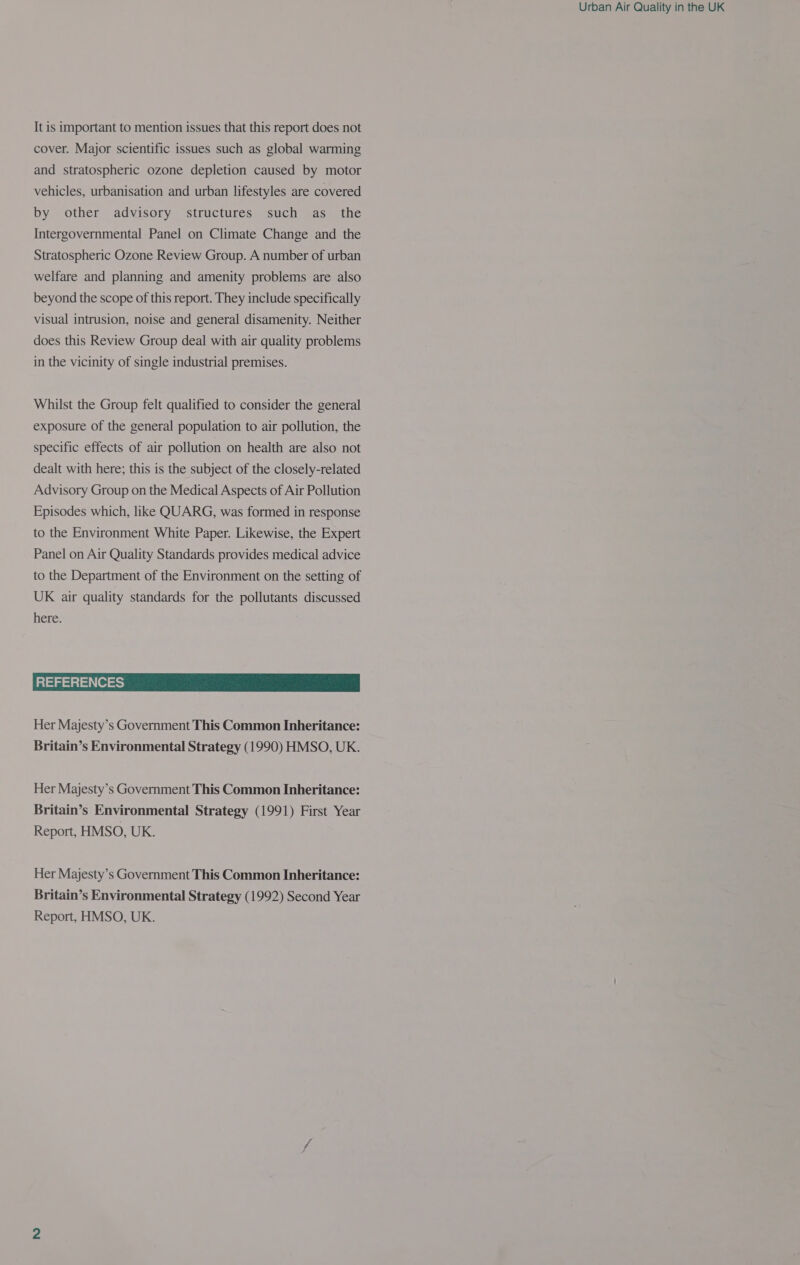 It is important to mention issues that this report does not cover. Major scientific issues such as global warming and stratospheric ozone depletion caused by motor vehicles, urbanisation and urban lifestyles are covered by other advisory structures such as_ the Intergovernmental Panel on Climate Change and the Stratospheric Ozone Review Group. A number of urban welfare and planning and amenity problems are also beyond the scope of this report. They include specifically visual intrusion, noise and general disamenity. Neither does this Review Group deal with air quality problems in the vicinity of single industrial premises. Whilst the Group felt qualified to consider the general exposure of the general population to air pollution, the specific effects of air pollution on health are also not dealt with here; this is the subject of the closely-related Advisory Group on the Medical Aspects of Air Pollution Episodes which, like QUARG, was formed in response to the Environment White Paper. Likewise, the Expert Panel on Air Quality Standards provides medical advice to the Department of the Environment on the setting of UK air quality standards for the pollutants discussed here. REFERENCES Her Majesty’s Government This Common Inheritance: Her Majesty’s Government This Common Inheritance: Britain’s Environmental Strategy (1991) First Year Report, HMSO, UK. Her Majesty’s Government This Common Inheritance: Britain’s Environmental Strategy (1992) Second Year Report, HMSO, UK.