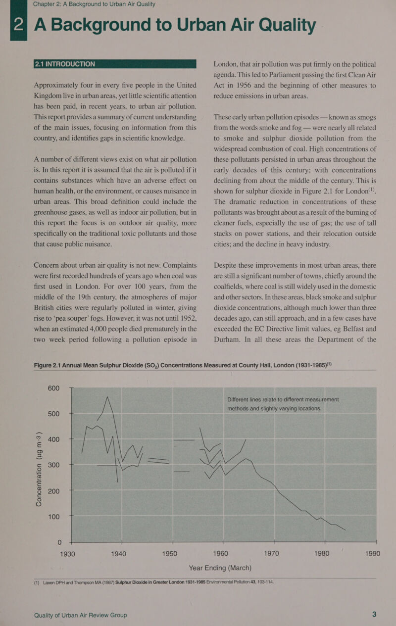 2.1 INTRODUCTION Approximately four in every five people in the United Kingdom live in urban areas, yet little scientific attention has been paid, in recent years, to urban air pollution. This report provides a summary of current understanding of the main issues, focusing on information from this country, and identifies gaps in scientific knowledge. A number of different views exist on what air pollution is. In this report it is assumed that the air is polluted if it contains substances which have an adverse effect on human health, or the environment, or causes nuisance 1n urban areas. This broad definition could include the greenhouse gases, as well as indoor air pollution, but in this report the focus is on outdoor air quality, more specifically on the traditional toxic pollutants and those that cause public nuisance. Concern about urban air quality is not new. Complaints were first recorded hundreds of years ago when coal was first used in London. For over 100 years, from the middle of the 19th century, the atmospheres of major British cities were regularly polluted in winter, giving rise to ‘pea souper’ fogs. However, it was not until 1952, when an estimated 4,000 people died prematurely in the two week period following a pollution episode in London, that air pollution was put firmly on the political agenda. This led to Parliament passing the first Clean Air Act in 1956 and the beginning of other measures to reduce emissions in urban areas. These early urban pollution episodes — known as smogs from the words smoke and fog — were nearly all related to smoke and sulphur dioxide pollution from the widespread combustion of coal. High concentrations of these pollutants persisted in urban areas throughout the early decades of this century; with concentrations declining from about the middle of the century. This is shown for sulphur dioxide in Figure 2.1 for London”). The dramatic reduction in concentrations of these pollutants was brought about as a result of the burning of cleaner fuels, especially the use of gas; the use of tall stacks on power stations, and their relocation outside cities; and the decline in heavy industry. Despite these improvements in most urban areas, there are still a significant number of towns, chiefly around the coalfields, where coal is still widely used in the domestic and other sectors. In these areas, black smoke and sulphur dioxide concentrations, although much lower than three decades ago, can still approach, and in a few cases have exceeded the EC Directive limit values, eg Belfast and Durham. In all these areas the Department of the  600  500 400 300  200 Concentration (ug m-3) 100 1930 1940 1950 Different lines relate to different measurement methods and slightly varying locations. 1960 1970 1980 1990 