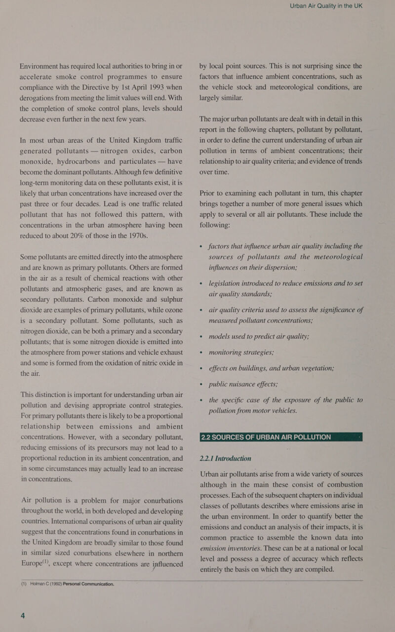 Environment has required local authorities to bring in or accelerate smoke control programmes to ensure compliance with the Directive by Ist April 1993 when derogations from meeting the limit values will end. With the completion of smoke control plans, levels should decrease even further in the next few years. In most urban areas of the United Kingdom traffic generated pollutants — nitrogen oxides, carbon monoxide, hydrocarbons and particulates — have become the dominant pollutants. Although few definitive long-term monitoring data on these pollutants exist, it is likely that urban concentrations have increased over the past three or four decades. Lead is one traffic related pollutant that has not followed this pattern, with concentrations in the urban atmosphere having been reduced to about 20% of those in the 1970s. Some pollutants are emitted directly into the atmosphere and are known as primary pollutants. Others are formed in the air as a result of chemical reactions with other pollutants and atmospheric gases, and are known as secondary pollutants. Carbon monoxide and sulphur dioxide are examples of primary pollutants, while ozone is a secondary pollutant. Some pollutants, such as nitrogen dioxide, can be both a primary and a secondary pollutants; that is some nitrogen dioxide is emitted into the atmosphere from power stations and vehicle exhaust and some is formed from the oxidation of nitric oxide in the air. This distinction is important for understanding urban air pollution and devising appropriate control strategies. For primary pollutants there is likely to be a proportional relationship between emissions and ambient concentrations. However, with a secondary pollutant, reducing emissions of its precursors may not lead to a proportional reduction in its ambient concentration, and in some circumstances may actually lead to an increase in concentrations. Air pollution is a problem for major conurbations throughout the world, in both developed and developing countries. International comparisons of urban air quality suggest that the concentrations found in conurbations in the United Kingdom are broadly similar to those found in similar sized conurbations elsewhere in northern Europe), except where concentrations are influenced Urban Air Quality in the UK by local point sources. This is not surprising since the factors that influence ambient concentrations, such as the vehicle stock and meteorological conditions, are largely similar. The major urban pollutants are dealt with in detail in this report in the following chapters, pollutant by pollutant, in order to define the current understanding of urban air pollution in terms of ambient concentrations; their relationship to air quality criteria; and evidence of trends over time. Prior to examining each pollutant in turn, this chapter brings together a number of more general issues which apply to several or all air pollutants. These include the following: ¢ factors that influence urban air quality including the sources of pollutants and the meteorological influences on their dispersion; ¢ legislation introduced to reduce emissions and to set air quality standards; ° air quality criteria used to assess the significance of measured pollutant concentrations; ¢ models used to predict air quality; * monitoring strategies; ¢ effects on buildings, and urban vegetation; e public nuisance effects; ° the specific case of the exposure of the public to pollution from motor vehicles. 2.2 SOURCES OF URBAN AIR POLLUTION 2.2.1 Introduction Urban air pollutants arise from a wide variety of sources although in the main these consist of combustion processes. Each of the subsequent chapters on individual classes of pollutants describes where emissions arise in the urban environment. In order to quantify better the emissions and conduct an analysis of their impacts, it is common practice to assemble the known data into emission inventories. These can be at a national or local level and possess a degree of accuracy which reflects entirely the basis on which they are compiled. 