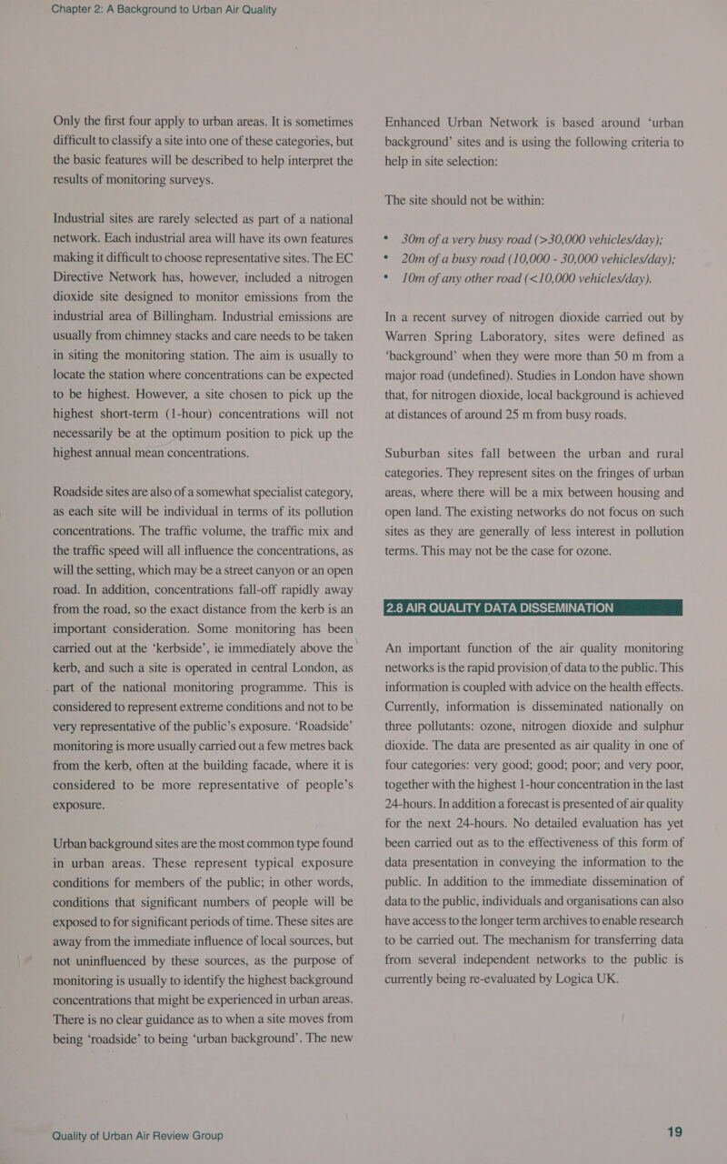 Only the first four apply to urban areas. It is sometimes difficult to classify a site into one of these categories, but the basic features will be described to help interpret the results of monitoring surveys. Industrial sites are rarely selected as part of a national network. Each industrial area will have its own features making it difficult to choose representative sites. The EC Directive Network has, however, included a nitrogen dioxide site designed to monitor emissions from the industrial area of Billingham. Industrial emissions are usually from chimney stacks and care needs to be taken in siting the monitoring station. The aim is usually to locate the station where concentrations can be expected to be highest. However, a site chosen to pick up the highest short-term (1-hour) concentrations will not necessarily be at the optimum position to pick up the highest annual mean concentrations. Roadside sites are also of a somewhat specialist category, as each site will be individual in terms of its pollution concentrations. The traffic volume, the traffic mix and the traffic speed will all influence the concentrations, as will the setting, which may be a street canyon or an open road. In addition, concentrations fall-off rapidly away from the road, so the exact distance from the kerb is an important consideration. Some monitoring has been kerb, and such.a site is operated in central London, as . part of the national monitoring programme. This is considered to represent extreme conditions and not to be very representative of the public’s exposure. ‘Roadside’ monitoring is more usually carried out a few metres back from the kerb, often at the building facade, where it is considered to be more representative of people’s exposure. Urban background sites are the most common type found in urban areas. These represent typical exposure conditions for members of the public; in other words, conditions that significant numbers of people will be exposed to for significant periods of time. These sites are away from the immediate influence of local sources, but not uninfluenced by these sources, as the purpose of monitoring is usually to identify the highest background concentrations that might be experienced in urban areas. There is no clear guidance as to when a site moves from being ‘roadside’ to being ‘urban background’. The new Quality of Urban Air Review Group Enhanced Urban Network is based around ‘urban background’ sites and is using the following criteria to help in site selection: The site should not be within: * 30m of a very busy road (&gt;30,000 vehicles/day); * 20m of a busy road (10,000 - 30,000 vehicles/day); ¢ 10m of any other road (&lt;10,000 vehicles/day). In a recent survey of nitrogen dioxide carried out by Warren Spring Laboratory, sites were defined as ‘background’ when they were more than 50 m from a major road (undefined). Studies in London have shown that, for nitrogen dioxide, local background is achieved at distances of around 25 m from busy roads. Suburban sites fall between the urban and rural categories. They represent sites on the fringes of urban areas, where there will be a mix between housing and open land. The existing networks do not focus on such sites as they are generally of less interest in pollution terms. This may not be the case for ozone. 2.8 AIR QUALITY DATA DISSEMINATION An important function of the air quality monitoring networks is the rapid provision of data to the public. This information is coupled with advice on the health effects. Currently, information is disseminated nationally on three pollutants: ozone, nitrogen dioxide and sulphur dioxide. The data are presented as air quality in one of four categories: very good; good; poor; and very poor, together with the highest 1-hour concentration in the last 24-hours. In addition a forecast is presented of air quality for the next 24-hours. No detailed evaluation has yet been carried out as to the effectiveness of this form of data presentation in conveying the information to the public. In addition to the immediate dissemination of data to the public, individuals and organisations can also have access to the longer term archives to enable research to be carried out. The mechanism for transferring data from several independent networks to the public is currently being re-evaluated by Logica UK.